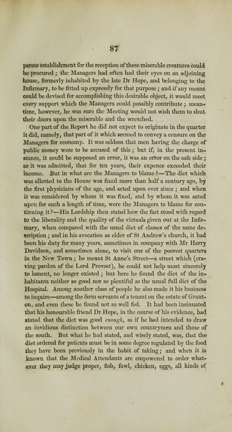 parate establishment for the reception of these miserable creatures could be procured; the Managers had often had their eyes on an adjoining house, formerly inhabited by the late Dr Hope, and belonging to the Infirmary, to be fitted up expressly for that purpose; and if any means could be devised for accomplishing this desirable object, it would meet every support which the Managers could possibly contribute ; mean¬ time, however, he was sure the Meeting would not wish them to shut their doors upon the miserable and the wretched. One part of the Report he did not expect to originate in the quarter it did, namely, that part of it which seemed to convey a censure on the Managers for economy. It was seldom that men having the charge of public money were to be accused of this; but if, in the present in¬ stance, it could be supposed an error, it was an error on the safe side ; as it was admitted, that for ten years, their expence exceeded their income. But in what are the Managers to blame ?—The diet which was allotted to the House was fixed more than half a century ago, by the first physicians of the age, and acted upon ever since ; and when it was considered by whom it was fixed, and by whom it was acted upon for such a length of time, were the Managers to blame for con¬ tinuing it?—His Lordship then stated how the fact stood with regard to the liberality and the quality of the victuals given out at the Infir¬ mary, when compared with the usual diet of classes of the same de¬ scription ; and in his avocation as elder of St Andrew’s church, it had been* his duty for many years, sometimes in company with Mr Harry Davidson, and sometimes alone, to visit one of the poorest quarters in the New Town; he meant St Anne’s Street—a street whicli (cra¬ ving pardon of the Lord Provost), he could not help most sincerely to lament, no longer existed; but here he found the diet of the in¬ habitants neither so good nor so plentiful as the usual full diet of the Hospital. Among another class of people he also made it his business to inquire—among the farm servants of a tenant on the estate of Grant- on, and even these he found not so well fed. It had been insinuated that his honourable friend Dr Hope, in the course of his evidence, had stated that the diet was good enough, as if he had intended to draw an invidious distinction between our own countrymen and those of the south. But what he had stated, and wisely stated, was, that the diet ordered for patients must be in some degree regulated by the food they have been previously in the habit of taking; and when it is known that the Medical Attendants are empowered to order what¬ ever they may judge proper, fish, fowl, chicken, eggs, all kinds of