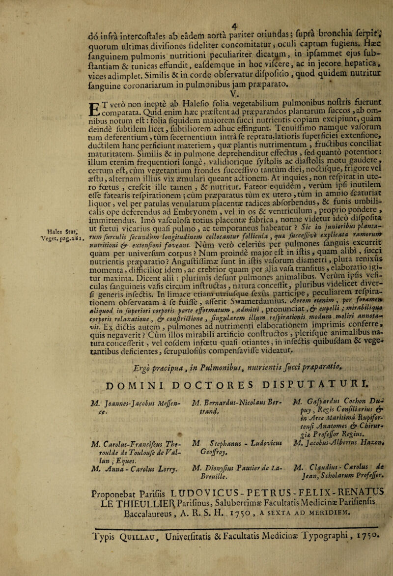 do infra intercoftales ab eadeiii aorta pariter ouufidas; fupra bronchia ferpit, quorum ultimas divifiones fideliter concomitatur, oculi captum fugiens. Haec fanguinem pulmonis nutritioni peculiariter dicatum, in ipfammet ejus fub- ftantiam & tunicas effundit, eafdemque in hoc vifcere, ac in jecore hepatica, vices adimplet. Similis & in corde obfervatur difpofitio , quod quidem nutritur fanguine coronariarum in pulmonibus jam praeparato. V. ET vero non inepte ab Halelio folia vegetabilium pulmonibus noftris fuerunt comparata. Quid enim hacc praedent ad praeparandos plantarum fuccos ,ab om¬ nibus notum eft: folia fiquidem majorem fucci nutrientis copiam excipiunt, quam deinde fubtilem licet, fubtiliorem adhuc effingunt. Tenujffimo namque vaforum tum deferentium, tum fecernentium intra fe reptatu,latioris fuperficiei extenfione, dudlilem hanc perficiunt materiem, quae plantis nutrimentum , frudtibus conciliat maturitatem. Similis & in pulmone deprehenditur effectus, fed quanto potentior: illum etenim frequentiori longe, validiorique fyHolis ac diaftolis motu gaudere, certum eft, cum vegetantium frondes fucceftivo tantum diei, nodlifque, frigore vel acftu, alternam illius vix annulari queant adlionem. At inquies, non refpirat in ute¬ ro foetus , crefcit ille tamen , & nutritur. Fateor equidem, verum ipu inutilem efte fatearis refpirationem *, cum praeparatus tum ex utero ,tum in amnio fcaturiat liquor, vel per patulas venularum placentae radices abforbendus, & funis umbili¬ calis ope deferendus ad Embryonem , vel in os & ventriculum , proprio pondere , immittendus. Imo vafculofa totius placentae fabrica, nonne videtur ideo difpofita Hales star' ut fretui vicarius quali pulmo, ac temporaneus habeatur ? Sic in junioribus planta- 'Veget,pag.iSi. rum furculis fecundum longitudinem collocantur follicula , qu& fuccefjive explicata ramorum nutritioni & extenfoni faveant. Num vero celerius per pulmones fanguis excurrit quam per univerfum corpus ? Num proinde major eft in iftis, quam alibi, fucci nutrientis praeparatio i Anguftiffimae funt in iftis vaforum diametri, plura renixus momenta, difficilior idem , ac crebrior quam per alia vafa tranfitus, elaboratio igi¬ tur maxima. Dicent alii: plurimis defunr pulmones animalibus. Verum lplis veii- culas fanguineis vafis circum inftrutftas , natura concedit , pluribus videlicet uiyer- fi generis infecftis. In limace etiam utriufque fexus participe, peculiarem relpira- tionem obfervatam a fe fuifle, afferir Swamerdamius. Aerem etenim, per foramen, aliauod in fupertori corporis parte efformatum , admitti , pronunciat, & expelli ; mirabtliqua corporis relaxatione , & confriciione , fingularem illum refpiratbnis modum rnolm annota- •uit. Ex dieftis autem , pulmones ad nutrimenti elaborationem imprimis conferre, quis negaverit) Cum illos mirabili artificio conftruefos , plerifque animalibus na¬ tura concefTerit, vel eofdem infoetu quafi oriantes, in infedtis quibufdam OC vege-» tantibus deficientes, fcrupulofius compenfavifle videatur. Ergo praecipua , in Pulmonibus, nutrientis fucci praparatio» DOMINI DOCTORES DISPUTATURI, M. Joannes-Japobus Meffen- ce. M. Carolus-Francifcus Tbe- roulde de Touloufe de Val~ lun , Eques. M. Anna - Car olus Lorry. M. Bemardus-Nicolaus Ber- trand. M Stephanus - Ludovicus Geojfroy. M. Dionyfius Pautier de La- Breuille. M- Gafpardus Cochon Du~ puy , Regis Confiliarius & in Arce Maritima Rupifor- tenfi Anatomes & Cbirur- gi& Profejfor Regius. M. Jacokus-Albertus Haz.on* M- Claudius - Carolus de Jean, Scholarum Profejfor. Proponebat Paridis LUDOVICUS - PETRUS - FELIX - RENATUS LE THIEULLIEHP arifinus, Saluberrimae Facultatis Medicinae Parifienfis B.accalaureus, A. R. S. H. 1750 , a sexta ad meridiem. Typis Quillau, Univerfitatis & Facultatis Medicinae lypographi, 1710»