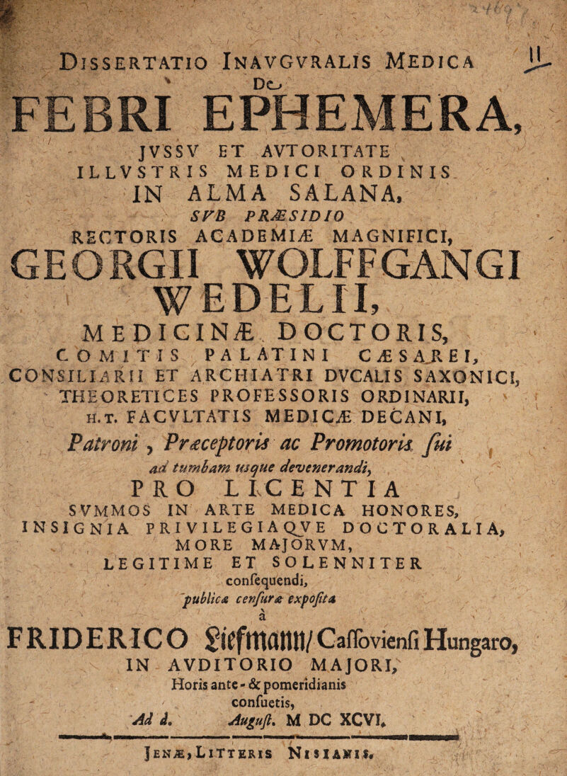 Dissertatio Inavgvralis Medica Dcl, FEBRI EPHEMERA, ' - JVSSV ET AVT ORITATE 1 I L L V S T R I S MEDICI ORDINIS. IN ALMA SALANA» SFB PRMSIDIO RECTORIS ACADEMIA MAGNIFICI, GEORGII WOLFFGANGI w ede lix medicina doctoris, COMITIS PALATINI C £ S A_R E I, CONSILIARII ET ARCHIATRI DVCALIS SAXON1CI, THEORETICES PROFESSORIS ORDINARII, H.T. FACVLTATIS MEDICAE DECANI, Patroni , P receptoris ac Promotoris fui ad tumbam usque devenerandiy PRO L LC ENTIA SVMMOS IN ARTE MEDICA HONORES, INSIGNIA PRIVILEGIA QV E DOCTOR ALI A, MORE MAJORVM, LEGITIME ET SOLENNITER confequendi, public£ cenfur# expojita FRIDERICO SlCfmatUI/CaflovienGHungaro, IN AVDITORIO MAJORI, Horis ante - & pomeridianis confuetis, Ad d. Auguft. M DC XCVI* Iim» . — » —ateaaM Jen^.,Litteris Nisiahii.