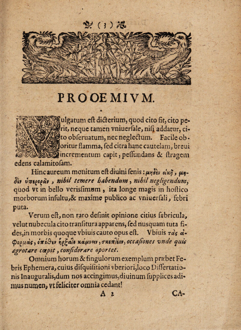 PROOEMIVM * .v julgatum eft diderium, quod cito fit, cito pe- ‘rit, neque tamen vniuerfale, nifi, addatur, ci- fto obferuatuni, nec negledum. Facile ob - (oritur flamma, fed citra hanc cautelam, breui lincrementum capit, pefiundans &c ftragem edens calamitofam. Hinc aureum moni tum eft diuini fenis: ju/Hv Sh vmgcg&v, nihil temere habendum, nihil negligendum, quod vt in bello verisfimwm , ita longe magis in hoftico morborum infultu,& maxime publico ac vniuerfali, febri puta. V Verum eft, non raro definit opinione citius febricula, velut nubecula cito tranfitura apparens, fcd nusquam tuta fi- des,in morbis quoque vbiuis cauto opus eft. Vbiuis d* (poguAsy hrcS-iv tinctis ka^vhv j crwTrjioV’} occaftones unde quis sgrotare coepit, confiderare oportet. Omnium horum&fingulorum exemplum prabet Fe¬ bris Ephemera, cuius difquifitioni vberiori,loco DifTertatio- nis Inauguralis,dum nos accingimus,diuinum fupplices adi¬ mus numen, vt feliciter omnia cedant! A i