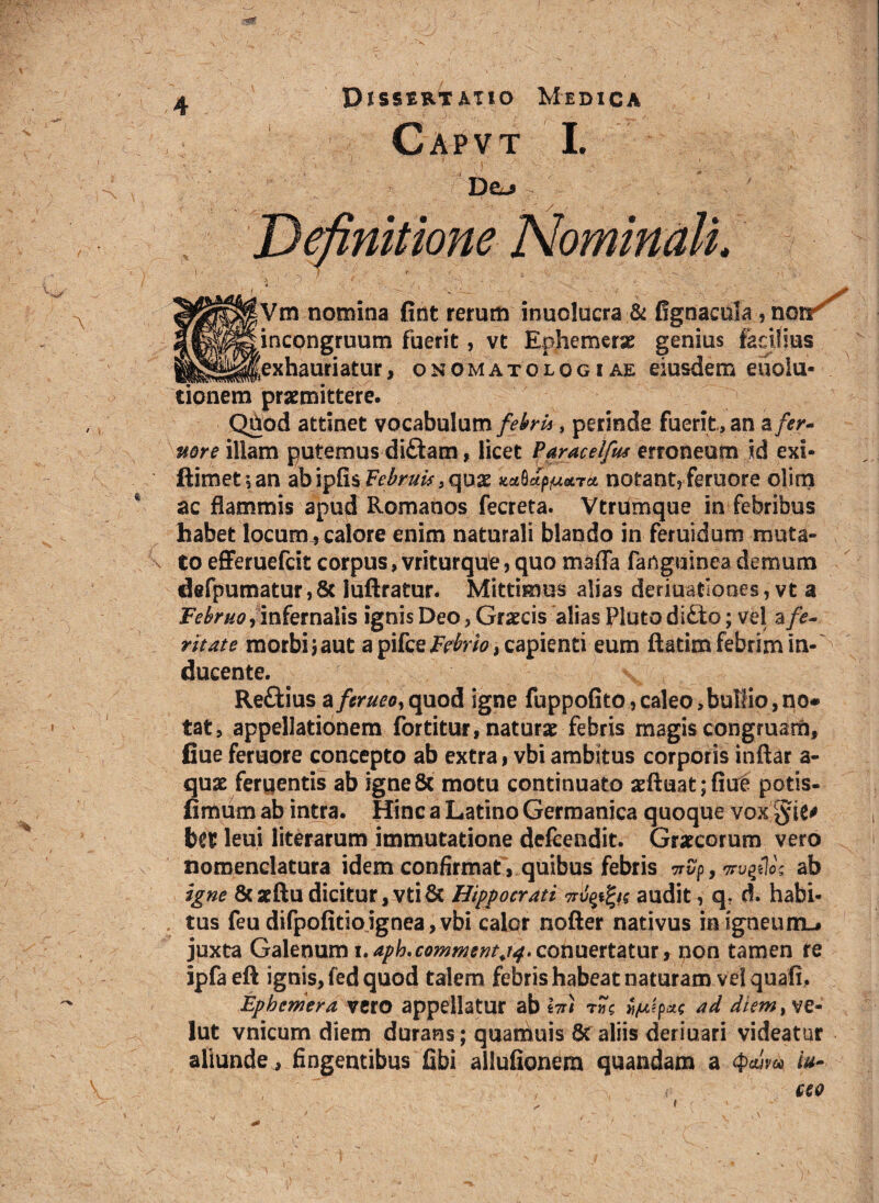• A DjssertAlio Medica Capvt I. Dej \ \ |Vm nomina fint rerum inuolucra & llgnacola ? notr jncongruum fuerit, vt Ephemeras genius facilius 'exhauriatur, onomatologiae eiusdem euolu* tionem praemittere. Qhod attinet vocabulum febri*, perinde fuerit, an a fer¬ vore illam putemus di£tam, licet Paracelfus erroneum id exi* ftimet’,an abipfisF^mV,quae mSdp^etrct notant?femore olim ac flammis apud Romanos fecreta. Vtrumque in febribus habet locum^ calore enim naturali blando in feruidum muta¬ to efferuefcit corpus, vriturque, quo maffa fanguinea demum defpumatur, 8c iuftratur. Mittimus alias deriuatiooes ? vt a Februo ^ infernalis ignis Deo ? Graecis alias Pluto di£to; vel % fe¬ ritate morbijaut a pifceFrfra?, capienti eum ftatim febrim in¬ ducente. Re&ius afcrueo,quod igne fuppofito,caleo,bullio,no* tat, appellationem fortitur, naturae febris magis congruam, flue feruore concepto ab extra, vbi ambitus corporis inftar a- quse ferqentis ab igneSc motu continuato aeftuat;fiue potis- fimum ab intra. Hinc a Latino Germanica quoque vox leui literarum immutatione delcendit. Graecorum vero nomenclatura idem confirmat, quibus febris wp, vrugiVs ab igne &aeftu dicitur, vti8t Hippocrati mfpfys audit, q? d. habi¬ tus feu difpofitio ignea, vbi calor nofter nativus in igneum-* juxta Galenum i.aph.comment,!#. conuettatur, non tamen re ipfa eft ignis, fed quod talem febris habeat naturam vel quali, Epbeniera vero appellatur ab lm tpulpite ad diem> ve- lut vnicum diem durans; quamuis 8t aliis deriuari videatur aliunde , fingentibus fibi allufionem quandam a cpcuvu. iu- ( ceo