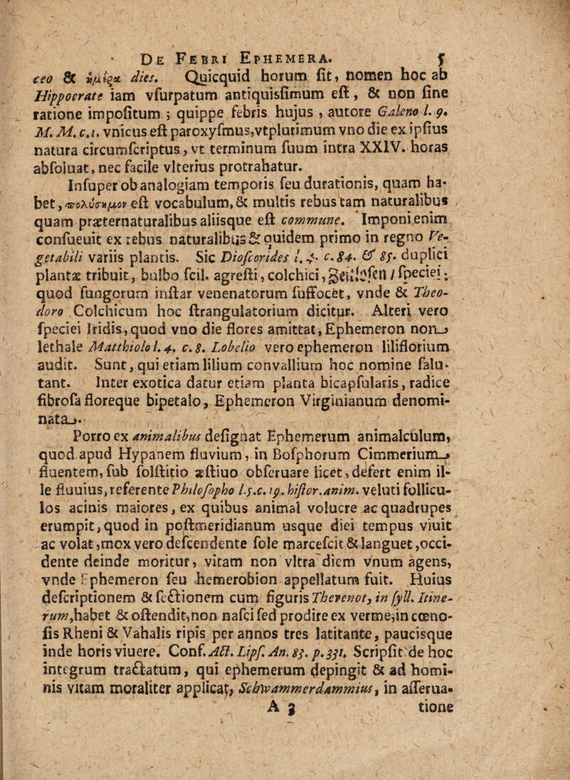 ieo 8c vult* dies. Quicquid horum fit, nomen hoc ab v Hippocrate iam vfurpatum antiquisfimum eft, & non fine ratione impolitum ; quippe febris hujus , autore Galeno L g, fi M. M. c.u vnicus eft paroxyfmus,vtplurimum vno die ex ipfius natura circumfcriptus , vt terminum fuum intra XXIV. horas abfoiuat, nec facile vlterius protrahatur. Infuperob analogiam temporis feu durationis, quam ha» bet , taroXvim^ov eft vocabulum* Sc multis rebus tam naturalibus / quam praefernaturalibus aliisque eft commune. Imponi enim confueuit ex rebus naturalibus & quidem primo in regno Ve¬ getabili variis plantis. Sic Diofeorides L 4- c.84. & Sp- duplici planta tribuit, bulbo fcil. agrefti,Colchici/ fp^eiei; quod fungorum inftar venenatorum fuffocet, vnde 6t Theo¬ doro Colchicum hoc ftrangulatorsum dicitur. Alteri vero fpeciei Iridis,quod vno die flores amittat,Ephemeron non_* lethalt Matthiolo 1.4. c.8. Labello vero ephemeron liliflotium audit. Sunt, qui etiam lilium convallium hoc nomine falu* tant. Inter exotica datur etiam planta bicapfularis, radice fibrofa floreque bipetalo, Ephemeron Virginianum denomi¬ nata-,. ,  < ’ v Porro ex animalibus defignat Ephemerum animalculum, quod apud Hypanem fluvium, in Bofphorum Cimmerium-, fluentem,fub folftitio seftiuo obferuare licet,defert enim il¬ le fluuius, referente Thdcfopho Lj.c. ip. hiftor.anim. veluti follicu¬ los acinis maiores, ex quibus animal volucre ac quadrupes erumpit,quod in poftmeridianum usque diei tempus viuit :ac volat ,mcx vero dcfcendente fole marcefcit& languet acci¬ dente deinde moritur, vitam non vitra diem vhum agens, vnde rphemeron feu hemerobion appellatum fuit. Huius deferiptionero 6t ftftionem cum figuris Therenoty in fyll. Itine¬ rum^ habet &oftendit,non nafcifed prodire ex verme,incoeno- fis Rheni 8t Vahalis ripis per annos tres latitante, paucisque inde horis viuere. Conf\A5l.Lipf.An,s^ Scripfit de hoc integrum traftatum, qui ephemerum depingit &adhqmi- nis vitam mcraliter applicaf, Sdrwammerdammms t m afferua- A g tione