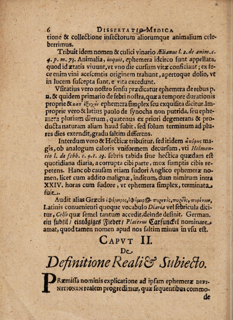 tioni 8c colleflione mfedomm aliorumque animalium cele¬ berrimus. Tribuit idem nomen Sc culici vinario MUanus L a. de anim.c, j.p. Animalia, inquit % ephemera idcirco funt appellata» quod id aetatis viuuntfvt vno die curfum vitae conficiant; ex fe¬ ce enim vini acefcentis originem trahunt,apertoque dolio, vt in lucem fufcepta funt, e vita excedunt. Vfitatius vero nofiro fenfu praedicatur ephemera de rebus p. n. 6c quidem primario de febri nottra^uas a tempore durationis proprie ephemera fimplexfeuexquifita dicitur.Im¬ proprie veroSc latius paulo de fynoeha non putrida, feu ephe¬ mera plurium dierum, quatenus ex priori degenerans 6t pro- dufta naturam aliam haud fubit,fed folum terminum ad pia¬ res dies extendit,gradu faltim differens. Interdum vero 8c Hefticse tribufitur, fed itidem «Vpw? ma¬ gis, ob analogum caloris vniformem decurfum,vti Heimon- tio L de febb. c. p.t. 2/. febris tabida fiue heftica quaedam eft quotidiana diaria, a corrupta cibi parte, mox fumptis cibis re¬ petens. Hancobcaufam etiam fudori Anglico ephemerae no¬ men, licet cum addito malignae, inditum, dum nimirum intra XXIV. horas cum fudore, vt ephemera fimplex, terminata^ fuit-». Audit alias Grsecis TrvgevrupiTior, Latinis conuenienti quoque vocabulo Diaria ve! febricula dici* fur, Coquat femel tantum accedit,deinde definit. German, eiu fubcit / emtdgtgeg ^sebet/ TUterw Carfuncfd nominarem amat? quod tamen nomen apud nos faltim minus in vfu eft9 Capvt II. Do Definitione Re ali & Subiefto. PRsemifla nominis explicatione ad ipfam ephemera? defi¬ nitionem realem progredimur» qus fequeatibus commo¬