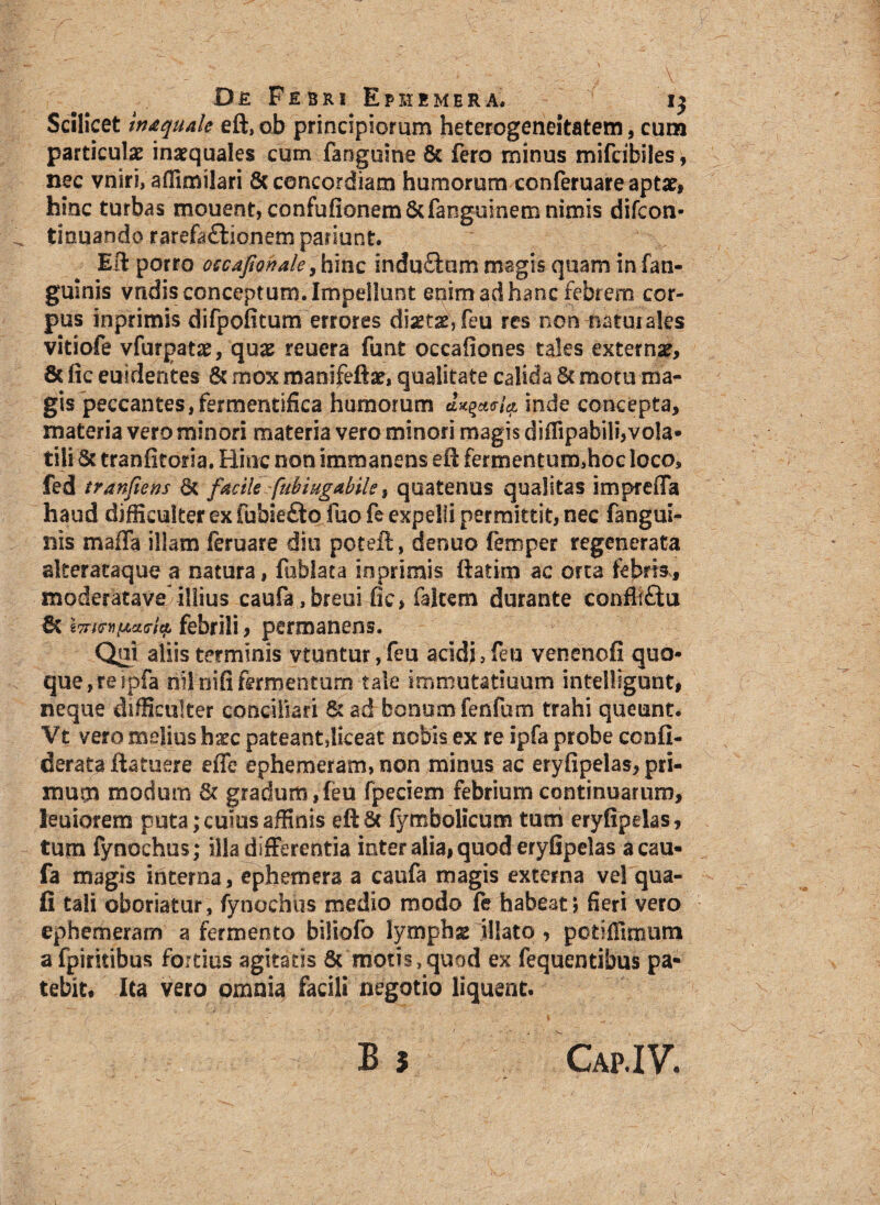 Scilicet inaquate eft, ob principiorum heterogeneitatem, cum particulas inaequales cum fanguine & fero minus mifcibiles, nec vniri, affimilari 8c concordiam humorum conferuare aptas, hinc turbas mouent, confufionem&fanguinem nimis difcon- tiouando rarefa£tionem pariunt. Eli porro occafionale, hinc induftam magis quam in fan- guinis vndis conceptum. Impellunt enim ad hanc febrem cor¬ pus inprimis difpofitum errores diset^feu res non naturales vitiofe vfurpatas, quas reuera funt occafiones tales externas, 8c fic euidentes & mox manifeftas, qualitate calida & motu ma¬ gis peccantes, fermentifica humorum dx^ici inde concepta, materia vero minori materia vero minori magis diffipabili,vo!a* tiii & tranfitoria. Hinc non immanens eft fermentum,hoc loco, fed tranfiens 6t facile fubiugaMle, quatenus qualitas impreffa haud difficulter ex fubiefto fuo fe expelli permittit, nec fangui- nis maffa illam feruare diu poteft, denuo femper regenerata alteracaque a natura, fublata inprimis ftatim ac orta febris, moderatave illius caufa,breui fic, faltem durante confliftu & Wiw[AcKTitt febrili, permanens. Qyi aliis terminis vtuntur ,feu acidi, feu venenofi quo¬ que, re ipfa nilnifi fermentum tale immutaduum inteiligunt, neque difficulter conciliari & ad bonum fenfum trahi queunt. Vt vero melius haec pateantjiceat nobis ex re ipfa probe confi- derata ftatuere effe ephemeram, non minus ac eryfipelas, pri¬ mum modum 8c gradum,feU fpeciem febrium continuarum, leuiorem puta; cuius affinis eftSt fymbolicum tum eryfipelas, tum fynochus; illa differentia inter alia, quod eryfipelas acau- fa magis interna, ephemera a caufa magis externa vel qua- fi tali oboriatur, fynochus medio modo fe habeat, fieri vero ephemeram a fermento billofo lymphas illato , potiffimum a fpirkibus fortius agitatis 8t motis,quod ex fequentibus pa¬ tebit, Ita vero omnia facili negotio liquent.