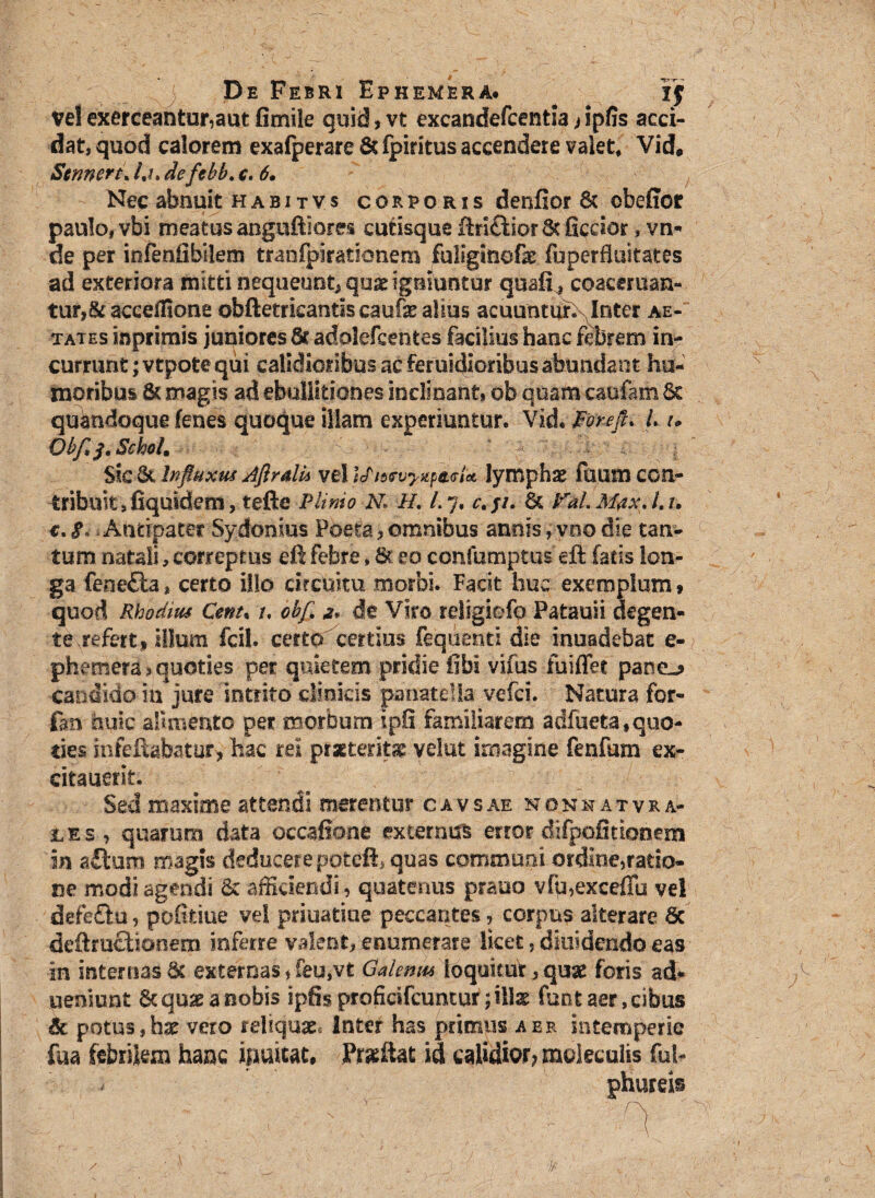 ve! exerceantur,aut fimile quid, vt excandefcentia j ipfis acci¬ dat, quod calorem exafperare&lpititus accendere valet* Vid* Scrwert* /,/. defcbb. c. 6• Nec abnuit habitvs corporis denfior Sc obejffor paulo, vbi meatus anguftiores cutisque flri£fior 6t ficcior, vn- de per infeniibilem tranfpirationem fuliginofe fuperfluitates ad exteriora mitti nequeunt* quas igniuntur quaii^ coaceruan- tur»&accdfione obftetrkantlscaufealius acuuntur.N Inter ae-‘ tates mprimis juniores 6t adolefcentes facilius hanc febrem in¬ currunt ;vtpote qui calidioribus ac feruidioribus abundant hu¬ moribus & magis ad ebullitiones inclinant, ob quam caufam & quandoque lenes quoque illam experiuntur. Vid. Porefli L u Qbfsj.SchoU Sic & Influxus Aflrdu vel ifidfuyxpiiefa lymphae fuum con- tribuit, fiquidem, tefie Plinio Ni H. /. 7. c. j/. & VaL MaxA.u e. S -Antipater Sydomus Poeta * omnibus annis ,vno die tan¬ tum natali, correptus eft febre, St eo confumptus eft fatis lon¬ ga feae&a * certo illo circuitu morbi. Facit huc exemplum» quod Rhodius Cent, /. obf 2* de Viro rdigiofo Patauii degen¬ te refert» illum fcil. certo certius fequenti die inuadebat e- phemera» quoties per quietem pridie fibi vifus fuiffet pane-? candido in jure intrito clinicis pariate!Ia vefci. Natura for- £m huic alimento per morbum Ipfi familiarem adfueta» quo¬ ties infeffcabatur> hac rei praeterita velut imagine fenfum ex- citauerit. Sed maxime attendi merentur cavsae nonhatvra- ies, quarum data occafitone externus error difpofitionezn in aftum magis deducere poteft, quas communi ordine,ratio¬ ne modi agendi & afficiendi, quatenus prauo vfu,exceffu vel defeflu, pofitiue vel priuatiae peccantes, corpus alterare 8c deftructionem inferre valent, enumerare licet, diffidendo eas in internas Sc externas * feu,vt Galenas loquitur 3qusc foris ad« ueniunt Stqmeanobis ipfisproficifcuntur; illas funtaer,cibus 6c potus,hae vero reliquae, inter has primus aer intemperie fua febrilem hanc inaltat. Proflat id calidior? mokculis fui-