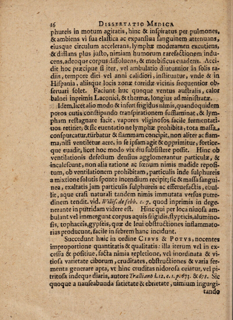 phureis in motum agitatis,hinc St infpiratus per pulmones, 6tambiens vi fua elaftica ac expanfiua ianguinem attenuans, dusque circulum accelerans, lymphae moderamen excutiens, 6c difflans plus jufto, nimiam humorum rarefa&iqnem indu- cens.adecque corpus diffbluens, St mqrbificus euadens» Acci¬ dit hoc praecipue fi iter, vel ambulatio diuturnior in folis ra¬ diis, tempore diei vel anni calidiori,infiituatur, vnde & in Hifpania, aliisque locis zonas torridae vicinis frequentior ob» feruari folet. Faciunt huc quoque ventus aultralis, calor balnei inprimis Laconici, St thermas, longius adminiftrafar. Idem,licet alio modo St infert frigidus nimis,quandoquidem poros cutis conftipando tranfpirationem fufflaminat,8t lym¬ pham refiagnare facit, vapores vliginofos facile fermentati- uos retinet, St fic euentatio ne lymphae prohibita, tota maflL confpurcatur,turbatur 6c flammam concipit, non aliter ac flam¬ ma,nifi ventiletur aere, in fe ipfam agit St opprimitur, fortior- que euadit, licet hoc modo vix diu fubfifiere poflit. Hinc ob ventilationis defedum denfius agglomerantur particulas, 8c incalefcunt, non alia ratione ac foemim nimis madide repofi- tum, ob ventilationem prohibitam, particulis inde fulphureis a mixtione folutis fponte incendium recipit; fic Scmaffafangui- nea, exaltatis jam particulis fulphureis ac efFemefaflis, ebul- Hc, aque crafi naturali tandem nimis immutata verfus putre¬ dinem tendit, vid. JFtliifidcfebb. c. 7, quod inprimis in dege¬ nerante in putridam videre eft. Hinc qui per loca nsuofa am¬ bulant vel immergunt corpus aquis frigidis,ftypticis,alumino- fis, tophaceisjgypfeis, quae de leui obfitu&iones inflammato¬ rias producunt, facile in febrem hanc incidunt. Succedunt huic m ordine Cibvs & Potvs,nocentes improportione quantitatis St qualitatis: illa iterum vel in ex- ceffu St p6fitiue,fa£i:a nimia repletione, vel inordinata Sc vi- tiofa varietate ciborum,cruditates,obftruftiones St varia fer¬ menta generare apta, vt hinc cruditas nidorofa oriatur, vel pi- tritofa indeque diaria, autore Tralliano L12. c. /./. 67$. Sc 67s. Sic quoque a naufeabunda farietateScebrietate,nimium ingurgi¬ tando