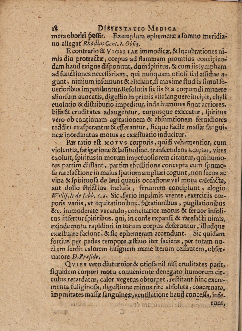 » • i% Di^illTAirro Medica mera oboriri poffir. Exemptam ephemerx afomno meridia¬ no Cent. h Obfa, E contrario 6t V i g r l i ae immodicx, 6t lucubrationes ni¬ mis dia protra£fcx, corpus ad flammam promtius concipien¬ dam haud exigue difponunt, dum fpiritus, 6s cum iis lympham ad funfHones neeeffariam, qui nunquam otiofi’fe,d affiiue an¬ gunt , nimium infumunt Sc eliciunt,!! maxime (ludiis fimulfe- uerioribus impenduntur.Refoluds fic iis fk a coquendi munere aliorfum auocatis, digeftio in primis viis languere incipit, chyli euolutio St diftributip impeditur, inde humores fiunt acriores, bilis & cruditates adaugentur, corpusque exiccatur, fpiritus vero ob continuam agitationem 6t ahfumtionem fetuidiores redditi exafperantur Sc efferantur, (icque facile maffx fangui- nex inordinatus motus ac exxltuatio inducitur, v ' Par ratio eft motvs corporis, qui fi vehemcntior, cum . violentia, fatigatione 8c Mitudine, tratifcendens k&pia?, vires exoluit, fpiritus in motum irapetuofiorcrn citantur, qui humo¬ res partim diiff aot, partim ebullitione concepta cum fpumo» fa rarefaftione in maius fpatium ampliari cogunt, non fecus ac vina §tfpirimofade kui quauis occafionevel motu calefafta, aut dolio ftri£tius inclufa , feruorem concipiunt, elogio IFillif hde febb, c,8. Sic,!yfio snpnmis vrente,exercitiis cor¬ poris variis,vt equitatiombu^.Meationibus , pugilationibus &c. immoderate vacando, concitatior motus 8c feruor infoli- tus infertur fpirkibus, qui, in corde expanfi & rarefa£ti nimis, exinde motu rapidiori in totum corpus deferuntur, illudque exxftuare faciunt 1& fic epheroeratn accendunt. Sic quidam fortius per pedes tempore xftiuo iter faciens,per totam no¬ ctem fenfk calorem infignem mane iterum esitantem, obfer* uatore D.Tr&fide* Qvies vero diuturnior 6c otiofa nil nifi cruditates parit, fiquidem corpori motu conueniente denegato humorum cir¬ culus retardatur, calor vegetus obtorpet ,refHtant hinc excre¬ menta fuliginofa,digeftjone minus rite abfoluta,coaceruata, impuritates maffx fangumex,ventilatione haud egnceffa, infe- runt, '{■ • ; «ii ;
