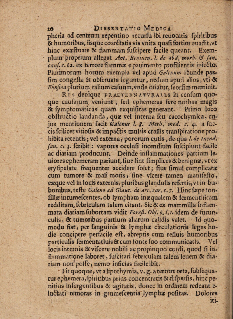 pheria ad centrum repentino recurfu ibi reuocatis fpkitibus Sc humoribus, iisque coarftatis vis vnita quafi fortior euadit,vt hinc exaefluare & flammam fufcipere facile queant. Exem¬ plum proprium allegat Ant. Beniuen. L de abd\ morb, & fan. cauf.c.62. ex terrore flammas epauimento profilientis inie£lo. Plurimorum horum exempla vel apud Galenum abunde pas- fim congefta & obferuata leguntur, nedum apud alios,vti Sc Ebnfimplurium talium cafuum,vode oriatur, feorfim meminit. Res denique praeternatvrales in cenfum quo¬ que caularum veniunt, fed epheroeras fere nothas magis Sc fymptomaticas quam exquifitas generant. Primo loco ©bfttuftio laudanda, qug vel interna feu cacochymica, cu¬ jus mentionem facit Galenus t. $. Metb. med. e. 4. a ful¬ cis fciiicet vitiofis &impa£lis multis craffis tranfpiratione pro¬ hibita retentis; vel externa, pororum cutis,de qua /.de tuend. fan. c. 3. fcribit: vapores occlufi incendium fufeipiunt facile ac diariam producunt. Deinde inflammationes partium le- uiores ephemeram pariunt, flue fint fimplices & benigna?, vt ex eryfipelate frequenter accidere folet; fiue fimul complicatae cum tumore 8c mali moris» fine vicere tamen maoifefto, eaeque vel in locis externis, pluribus glandulis refertis,vt in bu¬ bonibus, tefte Galeno ad Glauc. dc an. cur. e, 7. Hinc fxpeton- fi\\x intumefcentes, ob lympham inaequalem 8c fermentificam redditam, febriculam talem citant. Sic & ex mammilla inflam¬ mata diariam fubortam vidit For e fi. Obf 6. /. /. idem de furun¬ culis, Sc tumoribus partium aliarum calidis valet. Id quo¬ modo fiat, per fanguinis Sc lymphae circulationis leges ho¬ die concipere perfacile eft, abreptis cum refluis humoribus particulis fermentatiuis Sc cum fonte fuo communicatis. Vel locis internis Scvifcere nobili ac propinquo cordi, quod fi in¬ flammatione laboret, fufeitari febriculam talem leuem Sc dia* riam non poffe, nemo inficias facile ibit. * Fit quoque, vt a lipothymia, v. g. a terrore orta, fubfequa- tur ephemera,fpiritibus prius concentratis Sc difpcrfis, hinc pe¬ nitius infurgentibus Sc agitatis, donec in ordinem redeant e- lu&ati remoras in grumefeentia Jymphse politas. Dolores iti-