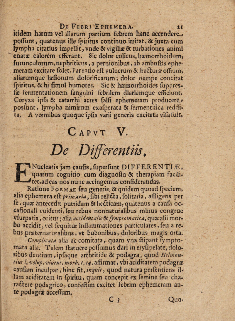 itidem harum vel illarum partium febrem hanc accendere^ poffunt, quatenus ille fpiritus continuo irritat, Sc juxta cum lympha citatius impellit, vnde8c vigiliae& turbationes animi enatat calorem efferant. Sic dolor colicus, hsmorrhoidum, furunculorum, nephriticus, a pernionibus, ab ambuftis ephe- meram excitare folet. Par ratio eft vulnerum & fraftur^ offium, aliarumque l^fionum dolorificarum; dolor nempe concitat fpirkus, 6c hi fimul humores. Sic & haemorrhoides fuppres- fx fermentationem fanguini febrilem diariamque efficiant. Coryza ipfa Sc catarrhi acres falfi ephemeram producere posfunt, lympha nimirum exafperata & fermentifica reddi¬ ta. A vermibus quoque ipfis varii generis excitata vifafuit* Capvt V. De Differentiis. E Nucleatis jam cauGs, fuperfunt DIFFERENTIA, quarum cognitio cum diagnofin & therapiam facili¬ ter,ad eas nos nunc accingemus confiderandas. Ratione Formae feu generis, Sc quidem quoad fpeciem, alia ephemera eft primaria, fibi reli£ta, folitaria, affligens per fe.quae antecedit putridam Sche&icarn, quatenus a caufa oc- cafionali euidenti, feu rebus nonnaturalibus minus congrue vfurpatis, oritur; alia accidentalis &Jymptomatica, quas alii rncr- _ bo accidit,vel feqnitur inflammationes particulares,feu a re^ bus pr^ternaturalibus, vt bubonibus, doloribus magis orta. Complicata alia ac comitata, quam vna ftipant fympto- mata alia. Talem ftatuerepcffbmus dari in eryfipelate, dolo¬ ribus dentium, tpfaque arthritide Sc podagra, quod Helmon- tim /«volup% viuent. morb. t. /4. affirmat, vbi aeiditatem podagrae caufam inculpat, hinc Ut,inquit, quod natura perfentiens il¬ lam aeiditatem in fpiritu, quam concepit ex femine feu cha- raftere podagrico, confeftim excitet febrim ephemeram an¬ te podagrae acceffum, C $ Quo-