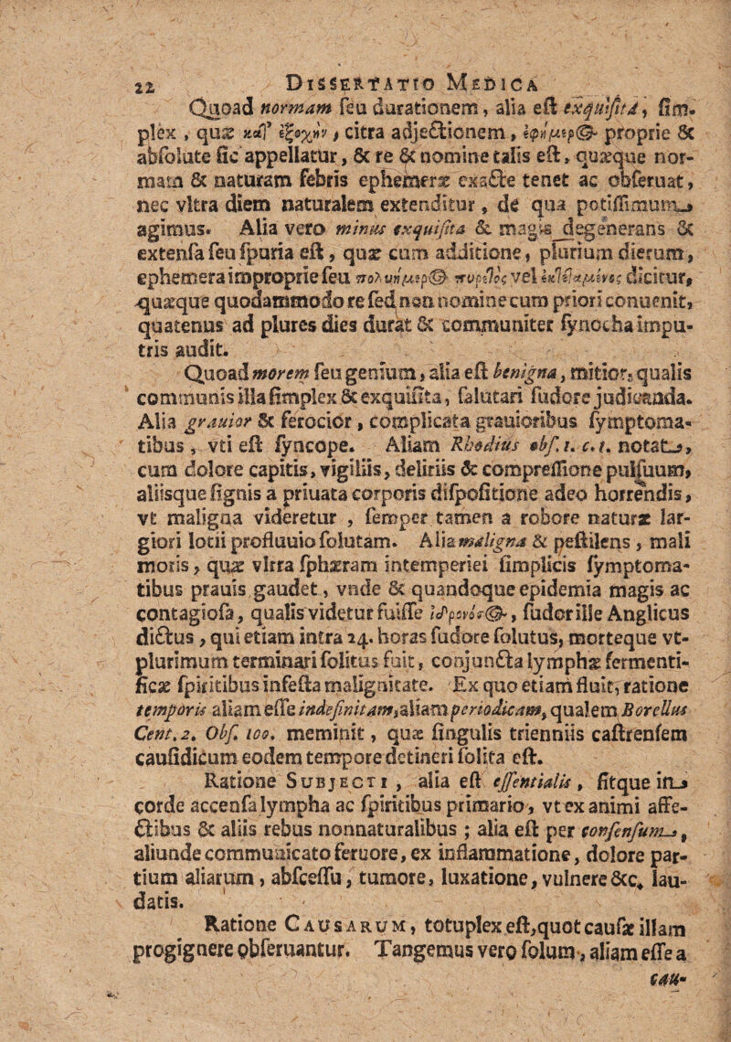 VL BlSSE&f ATTO Ms&ICA Quoad normam feu ducationem, alia eft exqmfitd, fini* plex , quss , citra adjectionem, proprie Sc abfbiute fic appellatur, 8t rp & nomine talis eft * quarque nor¬ mam & Elaturam febris ephemer^ exsQre tenet ac obfetuat, nec vitra diem naturalem extenditur, de qua petiffimumj agimus»' Alia vero minus txqwfita & magis^degenerans Sc extenfafeufpana eft, qux cum additione* plurium dierum* ephemeraimproprie feu mzvmtfr©- ifvodk vel dicitur, 4juxque quodammodo re fed n$n nomine cum priori conoenit* quatenus ad piures dies durat Sc communiter fynochairnpu- tris audit. \ •: ■ V.C■ .■ v . Quoad morem feu genium * alia eft benigna, mitior* qualis communis illa fimplex Sc exquiSta, falutari fudore judicanda. Alia grauior 5c ferocior, complicata gtauioribus fymptoma» tibus^ vti eft fyncope. Aliam Rhodius *bf%u c*t% notata, cum dolore capitis, vigiliis* deliriis 8c coropreflionepul£uum, aliisquefignis a priuatacorporis difpoftticme adeo horrendis, vt maligna videretur * femper tamen a robore natur* lar¬ giori lotii proflumo folutam. A$i& maligna & peftiiens * mali moris * qi^e vlrra fph^ram intemperiei fimplkis fymptoma- tibus prauis gaudet, vnde Sc quandoque epidemia magis ac contagiofa, qualis'videtur fuiffe icPpcd?®*, fudoriile Anglicus diftus * qui etiam intra 24. horas fudore folatus, morteque vt- plurimum terminari folitus fuit, conjuntta lymphx fermenti- ncae fpkkihus infefta malignitate. /Ex quo etiam fluit, ratione temporis aliam efle indefinitam*aliam periodicam^ qualem BoreUm Centt2. Obf, ico. meminit, quae fiogulis trienniis caftrenfem caufidicum eodem tempore detineri folita eft. Ratione Subjecti , alia eft efifentidis, fitque ifLs corde accenfa lympha ac fpiritibus primario* vtex animi affe- ftibus Sc aliis rebus nonuaturalibus ; alia eft per confenfum-»f aliunde communicato femore, ex inflammatione, dolore par¬ tium aliarum, abfceflu, tumore, luxatione, vulnere&c4 lau¬ datis. * • Ratione Causarum, totuplexeft,quotcaufaeillam progignere obferuantur. Tangemus vero folum>, aliam effe a