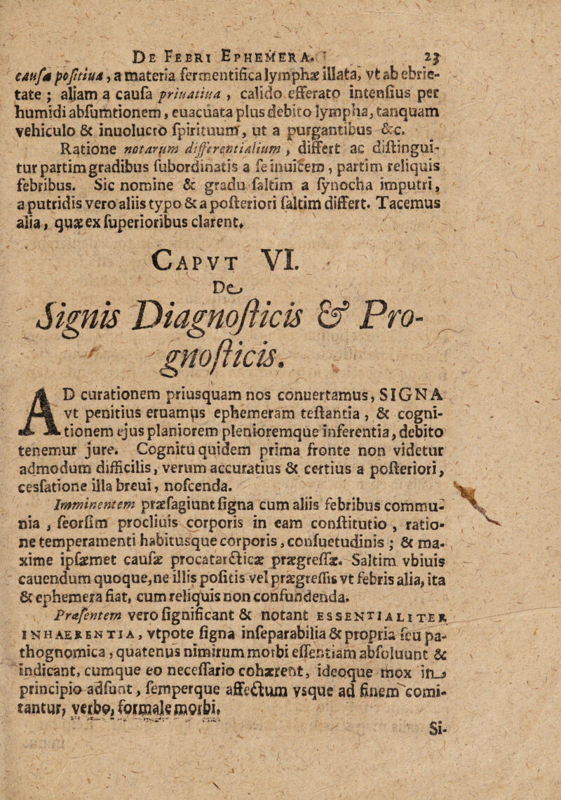 CAufa poJitiuA y a materia fermentifica lymphae illata, vt ab ebrie¬ tate ; aliam a caufa prtuatwa , calido efferato intenfius per humkii abfumtionem, eoacuata pius debito lympha, tanquam vehiculo 8c inuolucro fpirituutrr, ut a purgantibus Ratione notorym difftrentidiium , differt ac diftingui- tur partimgradibus fubordihatis a feinulfem, partim reliquis febribus. Sic nomine & gradu-faltim a lynocha jmputri, a putridis vero aliis typo 8c a pofteriori (altim differt» Tacemus alia, qu$ ex fuperioribus clarent, k Capvt VI. - Do Signis Diagnofticis & Pro■ : -'gnofikis. AD curationem priusquam nos conuertamus* SIGNA vt penitius eruamus epfeemeram teftantia , 6c cogni¬ tionem ejus planiorem plenioremque inferentia, debito tenemur jure. Cognitu quidem prima fronte non videtur admodum difficilis, verum accuratius & certius a pofteriori» cesfatione illa breui, nofcenda. Imminentem pfraefagiuntfigna cum aliis febribus commu¬ nia , feorfim prodi uiscorpcr is in eam conftitutio , ratio¬ ne temperamenti habitusque corporis, ccnfuetudinis ; 3c ma¬ xime ipfemet caufe procatar&ic* pr^greffk. Saltim vbiuis cauendum quoque,ne illis politis velpnegtdfis vt febris alia, ita 6cephemera fiat, cum reliquis non confundenda. ' JPrafcntem verofignifieant6c notant essentialiter inhaerentia, vtpote ligna infeparabilia6tpropria fetipa- thognomica, quatenus nimirum morbi effer.tsam abfoluunt & indicant, cumque eo neceffario cohaereat, ideoque mox iru> principio adfunt, femperque affeftum vsque ad finem comi¬ tantur, verb9i foraak morbi* *T4 <■«—\ ■* •—'nxi#-:-*- fr»**
