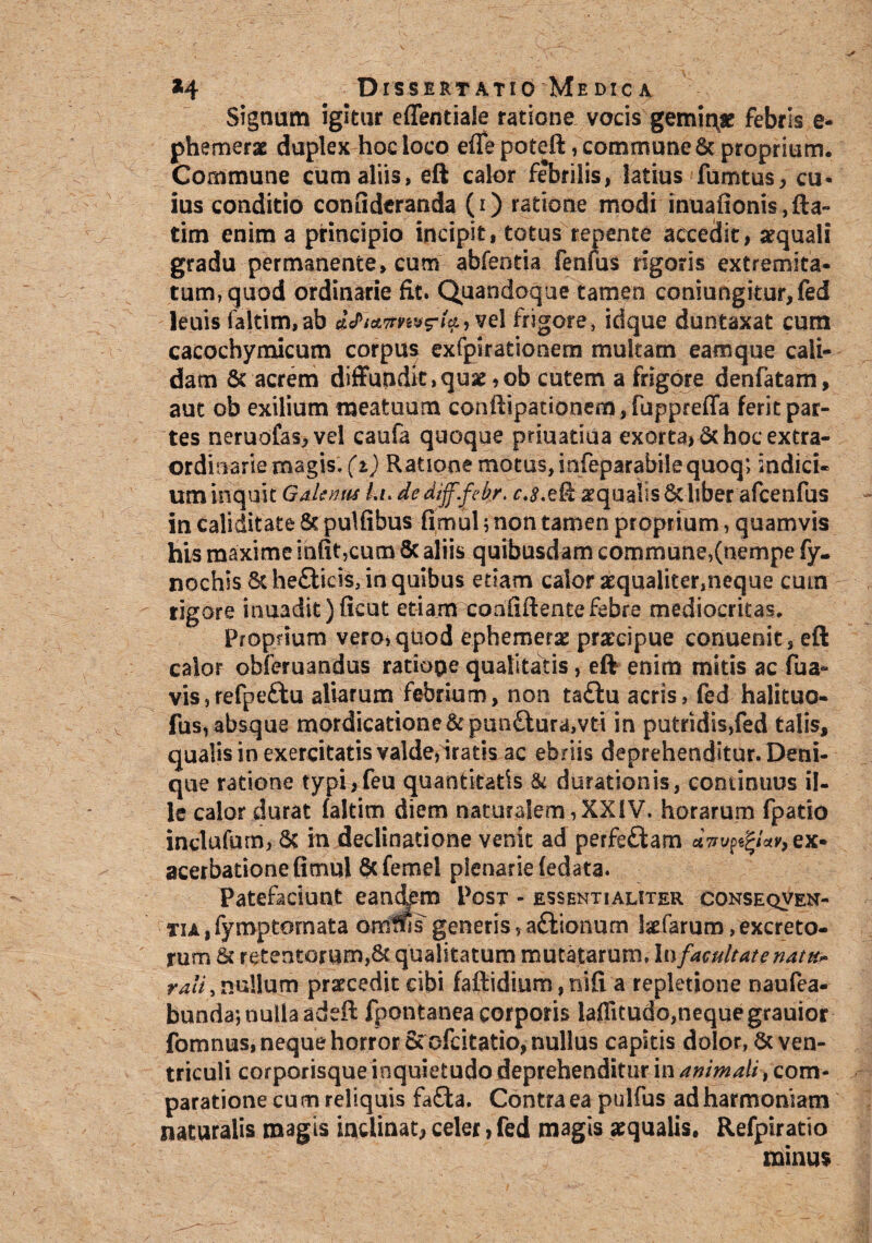 Signum igitur effentiale ratione vocis geminae febris e- phemerae duplex hoc loco efle poteft, commune St proprium. Commune cum aliis, eft calor febrilis, latius fumtus, cu* ius conditio conLideranda (i) ratione modi inuafionis,fta- tim enim a principio incipit, totus repente accedit, aequali gradu permanente, cum abfentia fenfus rigoris extremita¬ tum, quod ordinarie fit. Quandoque tamen coniungitur, fed leuis faltim,ab dU, vel frigore, idque duntaxat cum cacochymicum corpus exfpirationem multam eam que cali¬ dam St acrem diffundit,quse,ob cutem a frigore denfatam, aut ob exilium meatuum conftipationem,fuppreffa ferit par¬ tes neruofas,vel caufa quoque priuatiua exorta* St hoc extra¬ ordinarie magis, (i) Ratione motus, infeparabilequoq; indici¬ um inquit Galenm /./. de dijf.febr. aequalis St liber afcenfus in caliditate St pulfibus fimul; non tamen proprium, quamvis his maxime infit,cum St aliis quibusdam commune,(nempe fy. nochis St he£Ucis, in quibus etiam calor aequaliter,neque cum rigore inuadit)ficut etiam coafiftente febre mediocritas. Proprium vero, quod ephemerae praecipue conuenit, eft calor obferuandus ratiope qualitatis, eft enim mitis ac fua» vis,refpe£lu aliarum febrium, non ta£lu acris, fed halituo- fus, absque mordicatione &pun£lura,vti in putridis,fed talis, qualis in exercitatis valde,iratis ac ebriis deprehenditur. Deni¬ que ratione typi,feu quantitatis & durationis, continuus il¬ le calor durat faltim diem naturalem,XXIV. horarum fpatio inclufurn, St in declinatione venit ad perfefliam dw^Uv, ex¬ acerbatione fimul Scfemel plenarie (edata. Patefaciunt eandem Post - essentialiter conseqven- TiA,fymptornata omtfis generis, aftionum kfarum,excreto¬ rum St retentorum,St qualitatum mutatarum, In facultate natu» rali, nullum praecedit cibi faftidium, nifi a repletione naufea- bunda-, nulla adeft fpontanea corporis laflitudo,neque grauior fomnus, neque horror Sccfcitatio, nullus capitis dolor, St ven¬ triculi corporisque inquietudo deprehenditur in animali, com¬ paratione cum reliquis fafda. Contra ea pulfus ad harmoniam naturalis magis inclinat, celer, fed magis aequalis, Refpiratio minus