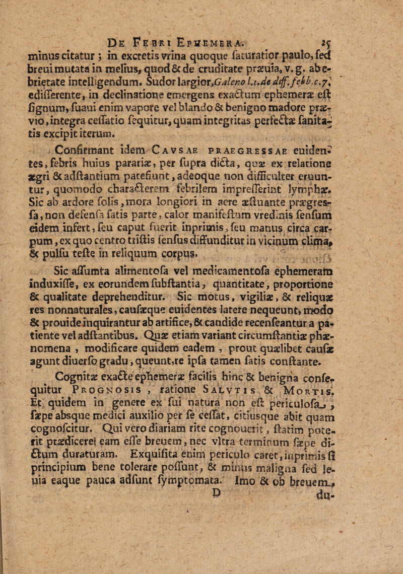 minus citatur, in excretis vrina quoque feturatior paulo, fed breui mutata in melius, quod & de cruditate pramia, v. g. abe- brietate intellegendum# SudorlarpoXyGaleno Li.dedtff.fekb.c,/* «differente, in declinatione emergens exathim ephemerg eft fignunvfuaui enim vapore vel blando 6t benigno madore prae¬ vio, integra celTatio fequkur, quam integritas perfefte fanita« tis excipit iterum. Confirmant idem Cavsae praegressae euiden* tes, febris huius pararix, per fupra di£ta, quae ex relatione aegri ScadRantium patefiunt, adeoque non difficulter eruun¬ tur, quomodo chara£lerem febrilem Impreffermt lympha Sic ab ardore folls, mora longiori in aere xfiuante' praegresr fa, non defenfa fetis parte, calor manifeftum vredktis fenfum eidem infert, feu caput fuerit inprimis.feu manus circa car* pum, ex quo centro triftis fenfus diffunditur in vicinum clima* & pulfu tefte in reliquum corpus. Sic afTumta alimentofa vel medicamentofa ephemeram induxiffe, ex eorundem fubftantia, quantitate, proportione 8c qualitate deprehenditur. Sic motus, vigiliae, 6c reliquae res nonnatura!es,caufeque euidentes latere nequeunti modo 8c prouide inquirantur ab artifice, & candide recenfeantur a pa¬ tiente vel adftantlbus. Quae etiam variant circumfhntiae phae¬ nomena , modificare quidem eadem , prout quaelibet cauli aguntdiuerfogradu,queunt,re ipfa tamen fatis conflante. Cognitae exafte epbemersc facilis hinc 6c benigna confe- quitur Prognosis , ratione Salviis & Mortis. Et; quidem in genere ex fui natura non eft periculofa^ * fipe absque medici auxilio per fe ceffat, citmsque abit quam cognofcitur. Qui vero diariam rite cognouerit, ftatim pote¬ rit prsrdieerel eam effe breuem , nec vitra terginum- fxpe di- £lum duraturam. Exquifita enim periculo caret, iiiprimis G principium bene tolerare poliunt, & minus maligna fed le- uia eaque pauca adfunt fymptomata. Imo 6c ob breuerrL# P du-