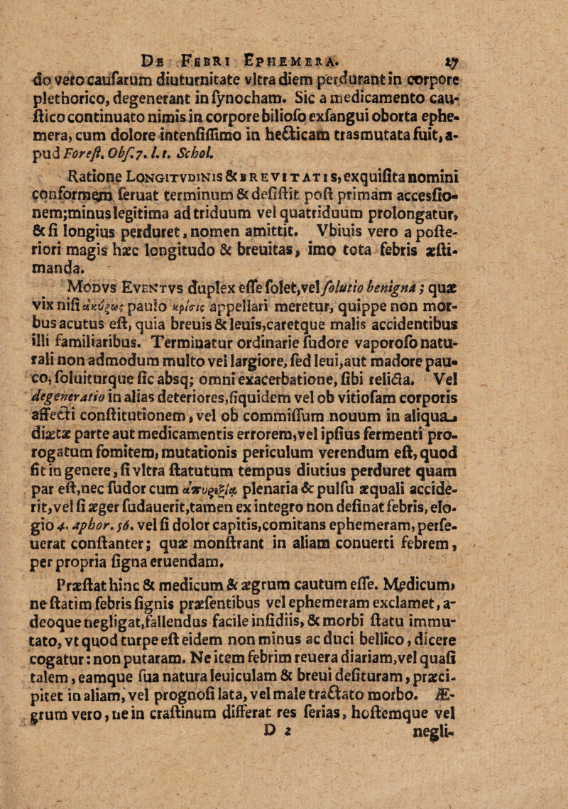 4o ver o caufarum diuturnitate vitra diem perdurant in corpore pkthorico, degenerant infynocham. Sic a medicamento cau- ftico continuato nimis in corpore biliofo exfangui oborta epbe- mera, cum dolore intenfiffimo in helicam trasmutatafuit,a- pud For eft* Obf.7. Lt. ScboL Ratione LoNGiTVDiNis&BREViTATis,exquifitanomini conformem feruat terminum 8tdefifiit poft primam accesfio- nem;minus legitima ad triduum vel quatriduum prolongatur» 8c fi longius perduret,nomen amittit. Vbiuis vero a pofie- riori magis haec longitudo & breuitas, imo tota febris aefti* manda. Monvs Evektvs dupTex effe folet,vel folutio benigna j; quae vix nifi dKv^z paulo appellari meretur, quippe non mor¬ bus acutus eft, quia breuisSt!euis,caretque malis accidentibus illi familiaribus. Terminatur ordinarie fudore vaporofo natu¬ rali non admodum multo vel largiore, fed Ieui,aut madore pau¬ co, foluiturque fic absq; omni exacerbatione, fibi reli<5la. Vel degeneratio in alias deteriores,fiquidem vel ob vitiofam corporis affecti conftitutionem, vel ob commiffum nouum in aliqua.» dixtx parte aut medicamentis errorem,vel ipfius fermenti pro¬ rogatum fomitem, mutationis periculum verendum eft, quod fit in genere, fi vitra ftatutum tempus diutius perduret quam par eft,nec fudor cum plenaria &pulfu aequali accide¬ rit, vel fi aeger fudauerit,tamen ex integro non delinat febris, elo¬ gio 4* aphor. $6. vel fi dolor capitis,comitans ephemeram, perfe- uerat conftanter; quae monftrant in aliam conuerti febrem, per propria ligna eruendam. Prseftat hinc & medicum Sc aegrum cautum efle. Medicum* neftatim febris lignis praefentibus velephemeram exclamet,a- deoquenegligat,fallendus facile infidiis, & morbi ftatu immu¬ tato, vt quod turpe eft eidem non minus ac duci bellico, dicere cogatur: non putaram. Ne item febrim reuera diariam,vel quafi talem, eamque fua natura Ieuiculam & breui delituram, praeci¬ pitet io aliam, vel prognofi lata, vel male traftato morbo. 1E- grum vero, ne in craftinum differat res ferias, hcftemque vel D z negli-