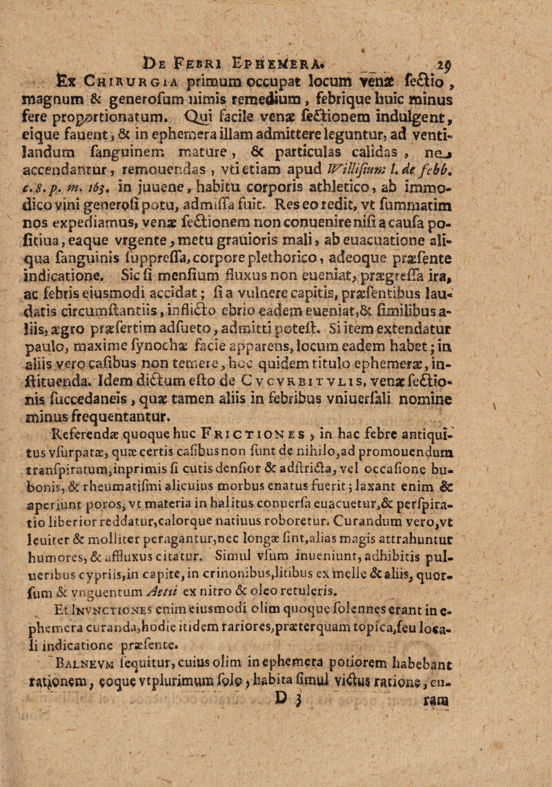 De Febri Ep^e^erA. _ ___ ; 2p fex Chirurgia primum occupat locum ven# fe£Ho , magnum & generofum nimis remedium, febrique huic minus fere projprtionatum. Qui facile vense fe£fionera indulgent, eique fauent, & in ephemera illam admittere leguntur, ad venti¬ landum fanguinem mature, 6c particulas calidas , hcl* accendantur , remonendas , vti etiam apud WiMiftutu Lde fehb» e>s.p. m* in juuene, habitu corporis athletico, ab immo¬ dico vini geoerofi potu, admiffa fuit Res eo redit, vt fummatim nos expediamus, vmx fefUonem non conuenirenifi a caufa po- Ctiua,eaque vrgente,metu grauioris mali, abeuacuatione sli¬ qua fanguinls ibpprefla, corpore plethorico, adeoque pr^fente indicatione. Sic fi menfium fluxus non eueniat* prsgreffa ira, ac febris eiusmodi accidat; fi a vulnere capitis, prxfentibus lau« datis drcumftantiis, infli&o ebrio eadem eueniat,&. fimilibusa- liis, segro p&tfertim adfueto, admitti potefL Si item extendatur paulo, maxime iynocha: facie apparens, locum eadem habet; in aliis vero caftbus non temere, hoc quidem titulo ephemerae, in- ftkuenda. Idem ditium eflo de Cvcvrbitvlis, venae feftio- ms faccedaneis, quae tamen aliis in febribus vniuerlali nomine minus frequentantur. - W Referendae quoque huc Frictiones > in hac febre antiqui, tus vfiirpatte, quae certis cahbusnon funtde nihilo,ad promouen^um tranfpiraturn,inprimis fi cutis denfior & adil-ridla, vel occafione bu¬ bonis, & rheumatifmi alicuius morbus enatus fuerit; laxant enim & aperiunt poros, vt materia in halitus conuerfa euacuetur,& perfpira- tio liberior reddatur,calorque natiuus roboretur* Curandum vero,vt leuiter & molliter peragantur,nec longae fint9alias magis attrahuntur humores, &affluXus citatur. Simul vfum inueniunt, adhibitis pul- ueribus cypriis,in capite, in crinonibus,litibus ex incile & aliis, quor- fum <& vriguentum Astii ex nitro & oleo retuleris. Et Invnctiones enim eiusmodi olim quoque folennes erant in e- phemera curanda,hodie itidem rariores^pramerquam topica,feu loca¬ li indicatione prscfente. 'Balnevm fequitur, cuius olim inephemera podorem habebant rienem* $oque vtplurimuna foio>habita(imui vi4l«5ratione,cu- D j rana