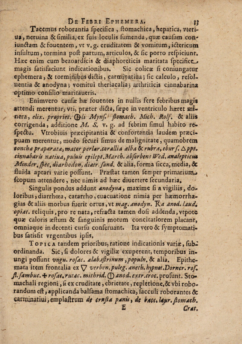 Tacemus roborantia fpecifica , ftomachica, hepatica, vteri- ua,neruina 6c fimiliajex fuis loculis fumenda,quae caufam con* iun&am &fouentem, vt v.g. cruditatem 6c vomitum, idlericutn infultum , tormina poft partum, articulos, & fic porro refpiciunt. Haec enim cum bezoardicis & diaphoreticis maritata fpecifice_^ magis fatisfaciunt indicationibus. Sic colicae fi coniungatur ephemera, & torminibus didis, carmioatiua; fic calculo, refol- uentia 6c anodyna; vomitui theriacalia; arthriticis ejinnabarina optimo confilio maritaueris, Enimvero caufse hae fouentes in nullis fere febribus magis attendi merentur, vti, praeter dida,fepe in ventriculo haeret sni- nera, elix, propriet, Mynf flomacb, Mich, Rolf. & aliis corrigenda, additione M, S, v. g. ad febrim fimul habito re- ipedu. Vtrobiuis praecipitantia & confortantia laudem praeci¬ puam merentur., modo fecuri fimus de malignitate, quamobrem eoncha prayarata, mater periar,cor allia alba 6c rubra, eburf, Appt. cinnabaris natiua^puluis epilept,Marcio, abforbens IFed, analepticua Minder.fyec, diarhodon, diatr.fand. & alia, forma ficca, media, Sc fluida aptari varie poflimt. Prseftat tamen femper primarium^ icopum attendere, nec nimis ad haec diuertere fecundaria* Singulis pondus addunt anodynay maxime fi a vigiliis, do¬ loribus, diarrhoea, catarrho ,euacuatione nimia per jhaemorrha- gias & aliis morbus fuerit ortus,vt mag,anodyn, anod,laud9 epiat. reliquis,pro re nata,refrada tamen dofi addenda,vtpote quae caloris aeftum & fanguinis motum concitatiorem placant, omniaque in decenti curfu conferuant. Ita vero <3c fymptomatj- bus fatisfit vrgentibus ipfis, Topica tandem prioribus,ratione indicationis variae, fub- ordinanda. Sic,fi dolores & vigiliae exuperent, temporibus in¬ ungi poflimt vngii, rofac, alabafirinum ypopuln, Sc alia. Epithe¬ mata item frontalia exS7 verben.puleg, aneth, hypndt,Dorner, rof Jl,fambuc, + rofac; rutae, mithrid, 0 anod, extr,croc, profunt. Sto- machali regioni, fi ex cruditate, ebrietate, repletione,& vbi robo¬ randum eft,applicanda balfama ftomachica, facculi roborantes & caruunatiui, emplaftruro dp crnfta panis, de bm* Ujtr, flomacb, E Grato