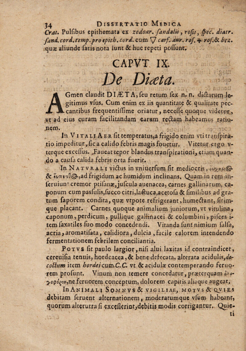 Orat. Pulfibus epithemata ex zedoar. fandduf, rcfu ^fyec, diatr. fandcordjmf,frotpith. cord. cum \7 carf. dur. r<?/, 4* rofi& bez. quae aliunde facis nota iunt & huc repeti poffunt. CAPVT IX De Didta. AGmen claudit DI/ETA,feu retum fex n. n. diclarum le¬ gitimus vfus. Cum enim ex iis quantitate & qualitate pec¬ cantibus frequentiflime oriatur, necefle quoque videtur» vt ad eius curam facilitandam earum redam habeamus ratio¬ nem. In Vita li A e r fit temperatus,a frigido enim vti tranfpira- tio impeditur 9 fica calido febris magis fouetur. Vitetur ergo v- terque excefius. Jaueat tepor blandus tr^nfpiratioxii, etiam quan¬ do a caufa calida febris orta fuerit. In Natvrali vi&us in vniuerfum fit mediocris, hy* & tu7rt7r}(&yad frigidum ac humidum inclinans. Quam in rem in- feruiumcremor ptifanae,jufcula auenacea, carnes galLinarum, ca¬ ponum cum pasfulisjfucco citri,laduca,acetofa & fimtiibus ad gra¬ tum faporem condita,quae vtpote refrigerant,humedant, fitim- que placant. Carnes quoque animalium juniorum,vt vitulina, caponum, perdicum, pullique gallinacei & columbini, pifces i- tem faxatiles fuo modo concedendi. Vitanda funt nimium falfa, acria * aromatifata, calidiora, dulcia , facile calorem intendendo fermentationem febrilem conciliantia. Potvs fit paulo largior, nifi alui laxitas id contraindicet, cereuifia tenuis, hordeacea,& bene defecata, alterata acidulis,dt- coUum item hordei cum C.C vt &acidulae contemperanda feruo- rem profunt. Vinum non temere concedatur, praeterquam ca<- ^cpo^nefieruorem conceptum, dolorem capitis aliaque augeat. In Animali Somn vs & vigiliae, motvs & qjies debitam feruent alternationem, moderatumquc vfum habeanr, quorum alterutra fi exceflerint,debitis modis corrigantur^ Quie- _ * ti
