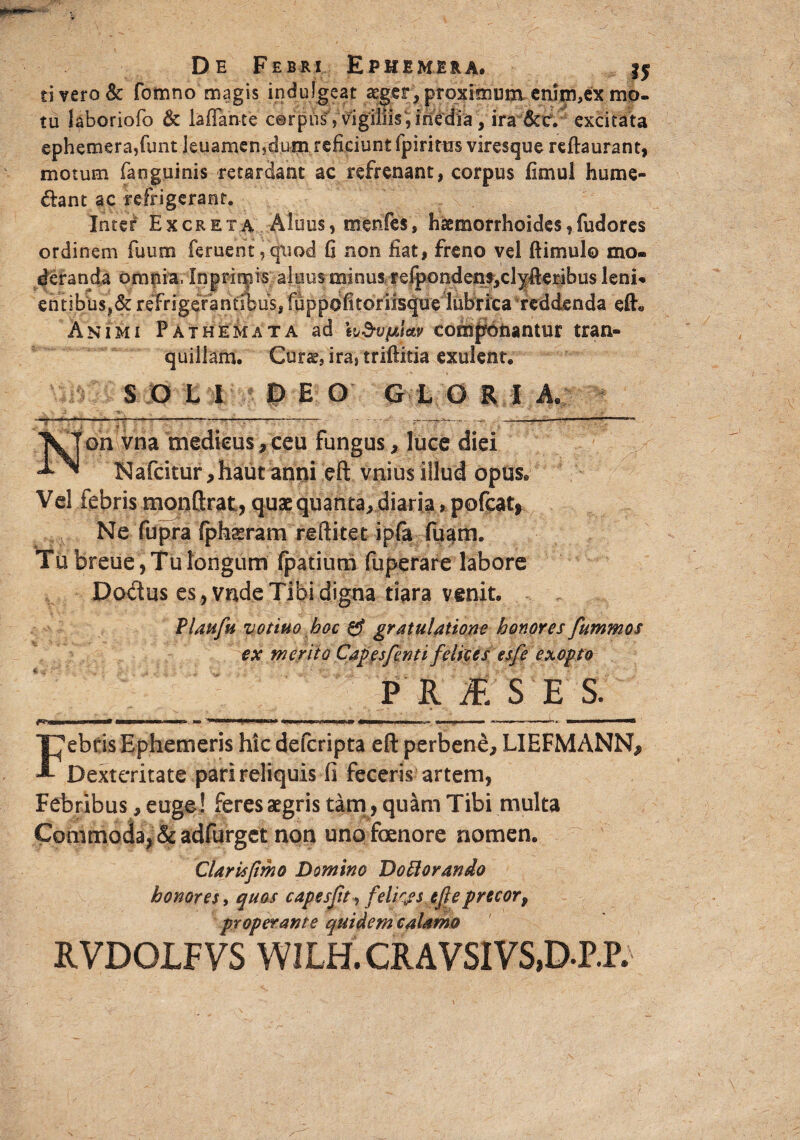 ti vero & fomno magis indulgeat aeger, proximum enljn,ex mo. tu laboriofo & laflah-te cerpul',:^giiiis^iifedfa Viraixt.”4 excitata ephemera,funt Jeuamen,dum reficiunt fp i ritus viresque reftaurant, motum fanguinis retardant ac refrenant, corpus fimui hume- &ant ac refrigerant. Inter Excreta Aluus, menfes, haemorrhoides,fudores ordinem fuum feruent ,'quod fi non liat, freno vel ftimulo mo¬ deranda omnia, Inprir^is aluus minus refpondens,clyfieribus leni» en tibus,& refrigerantibus, fiippbfitoriisque lubrica reddenda eft« Animi Pathemata ad h&vfjtjctv componantur tran¬ quillam. Cura?, ira} triftitia exulenu SOLI DEO GlORli - —“— —— --- ‘ *...- —---— • Non vna medicus, ceu fungus, luce diei N afcitur, hau t anni eft vniusillud opus® Vel febris monftrat, quae quanta, diaria > pofcat* Ne fupra fphaeram reftitet ip(a fuam. Tu breue, Tu longum fpatium fuperare labore Dodus es, vnde Tibi digna tiara venit. Platifu vottuo hoc & gratulatione honores fummos ex merito Capesfenti felices es/e exopto P R£S E S. ^ ■■ i ■' ' ■■ ——»■■■! ~ y—~1«- m i i— T^ebtis Ephemeris hic deferipta eft perbene, LIEFMANNj, A Dexteritate pari reliquis il feceris artem, Febribus, euge! feres aegris tam, quam Tibi multa Commoda, &adfurgct non uno foenore nomen. Clarisjimo Domino DoPlorando honores, quos capesftt , felias efile precor, properante quidem calamo RVDOLFVS W1LH. CRAVSIVS.D-P.P.