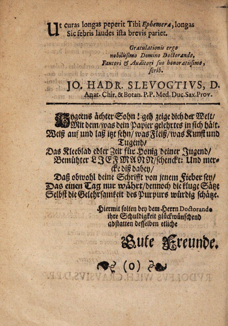 u -rHO * • a ’ ; «ii:- t curas longas peperit Tibi BpbmerA\ longas Sic febris laudes ifta brevis pariet. Gratulationis erg® nobilis fimo Domino Dottorando? Fautori 0 Auditori fuo honor atisfimo ? ferib. JO, HADR. SLEVOGTIVS, D. . Chir, 6c Botan. P.P. Med. Duc.Sax.Prov. McenS ad>(cr(5o&tt l gelgebicfrberSSW 'SJift bem/ft>ag bein <papier gckfjttes tn flcfj baff. SDctp auf unb (a§ igt fe^n/ n>a$5(#/tt>ag ftmfi un& Xuaenb/ 'L SScmft&ttr £ 3 £ fr 3K §t 0T/f<^>encft: Unb mtv* (rsbi&babcij/ ©ag obftjobl betne (Scbrifft bon jmem^ic^cfcb/ jDas ci»crttE«g tuic wabct/bcnnocf) bjcflugc@^e ©elbff bie©ek&rf(Wif«it beg^utpurg lcftrblg fcfjage, v .giUtmit folfen b«; betn £«rn Doflorand® ibre ©cbulbigEeit glficfmilnfdjenb «bjlAtten Oefietbcn «(i ic&e ?&tife ifrettnbe, (0) j
