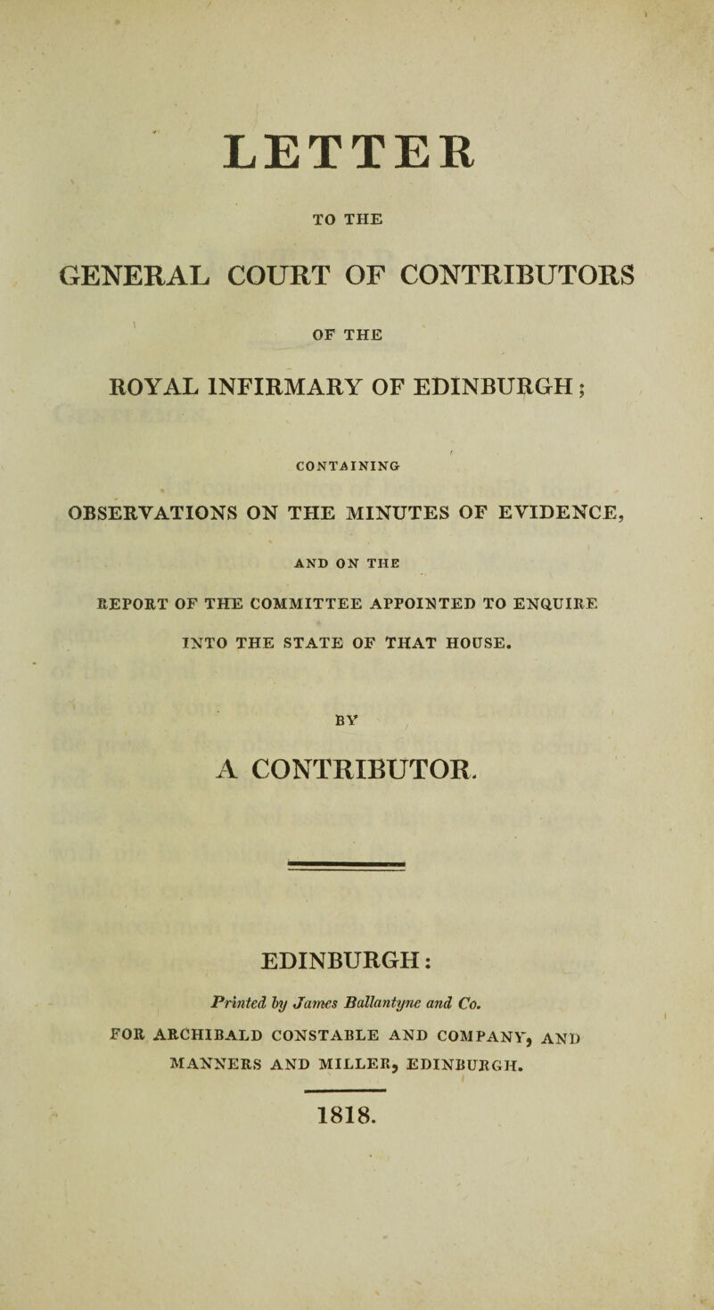 LETTER TO THE GENERAL COURT OF CONTRIBUTORS OF THE ROYAL INFIRMARY OF EDINBURGH ; CONTAINING OBSERVATIONS ON THE MINUTES OF EVIDENCE, AND ON THE REPORT OF THE COMMITTEE APPOINTED TO ENQUIRE INTO THE STATE OF THAT HOUSE. BY A CONTRIBUTOR. EDINBURGH: Printed by James Ballantyne and Co. FOR ARCHIBALD CONSTABLE AND COMPANY, AND MANNERS AND MILLER, EDINBURGH. 1818.