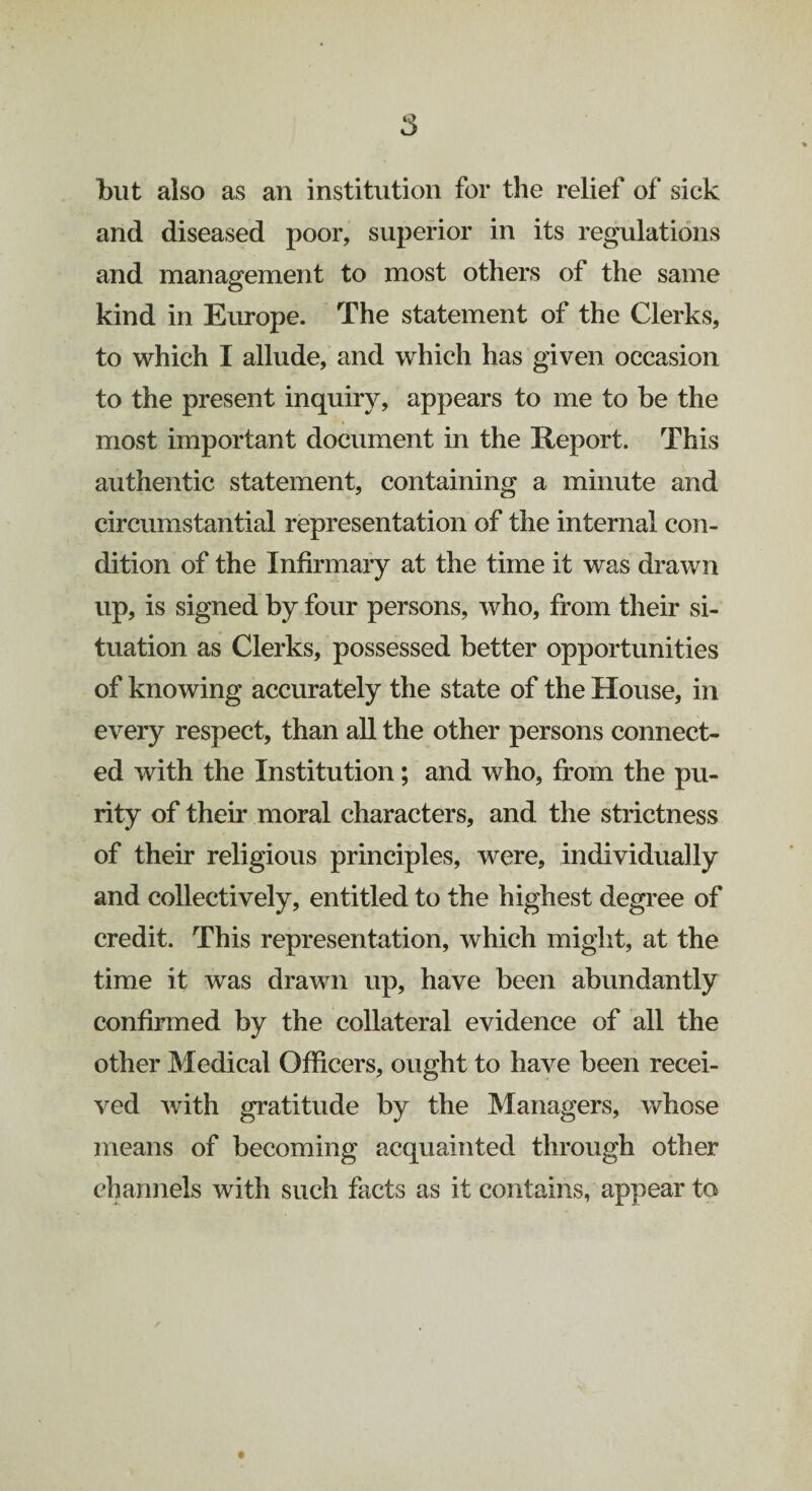 and diseased poor, superior in its regulations and management to most others of the same kind in Europe. The statement of the Clerks, to which I allude, and which has given occasion to the present inquiry, appears to me to be the most important document in the Report. This authentic statement, containing a minute and circumstantial representation of the internal con¬ dition of the Infirmary at the time it was drawn up, is signed by four persons, who, from their si¬ tuation as Clerks, possessed better opportunities of knowing accurately the state of the House, in every respect, than all the other persons connect¬ ed with the Institution; and who, from the pu¬ rity of their moral characters, and the strictness of their religious principles, were, individually and collectively, entitled to the highest degree of credit. This representation, which might, at the time it was drawn up, have been abundantly confirmed by the collateral evidence of all the other Medical Officers, ought to have been recei¬ ved with gratitude by the Managers, whose means of becoming acquainted through other channels with such facts as it contains, appear to