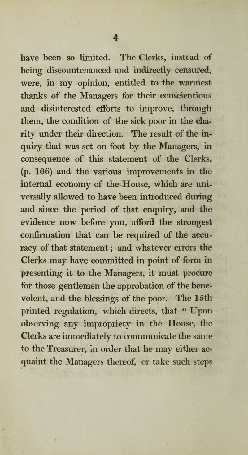 have been so limited. The Clerks, instead of being discountenanced and indirectly censured, were, in my opinion, entitled to the warmest thanks of the Managers for their conscientious and disinterested efforts to improve, through them, the condition of the sick poor in the cha¬ rity under their direction. The result of the in¬ quiry that was set on foot by the Managers, in consequence of this statement of the Clerks, (p. 106) and the various improvements in the internal economy of the House, which are uni¬ versally allowed to have been introduced during and since the period of that enquiry, and the evidence now before you, afford the strongest confirmation that can be required of the accu¬ racy of that statement; and whatever errors the Clerks may have committed in point of form in presenting it to the Managers, it must procure for those gentlemen the approbation of the bene¬ volent, and the blessings of the poor. The 15th printed regulation, which directs, that “ Upon observing any impropriety in the House, the Clerks are immediately to communicate the same to the Treasurer, in order that he may either ac¬ quaint the Managers thereof, or take such steps