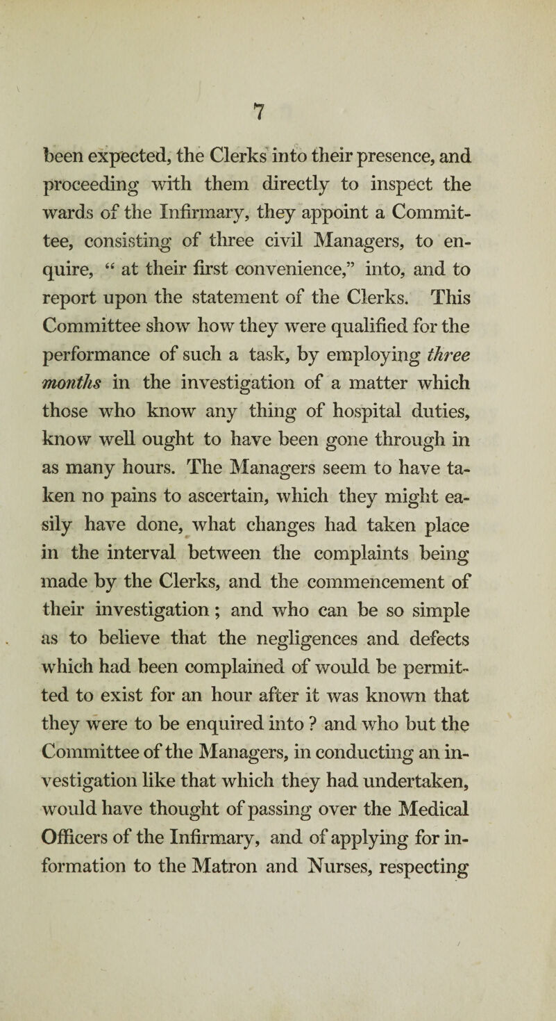 (* been expected, the Clerks into their presence, and proceeding with them directly to inspect the wards of the Infirmary, they appoint a Commit¬ tee, consisting of three civil Managers, to en¬ quire, “ at their first convenience,” into, and to report upon the statement of the Clerks. This Committee show how they were qualified for the performance of such a task, by employing three months in the investigation of a matter which those who know any thing of hospital duties, know well ought to have been gone through in as many hours. The Managers seem to have ta¬ ken no pains to ascertain, which they might ea¬ sily have done, what changes had taken place in the interval between the complaints being made by the Clerks, and the commencement of their investigation; and who can be so simple as to believe that the negligences and defects which had been complained of would be permit¬ ted to exist for an hour after it was known that they were to be enquired into ? and who but the Committee of the Managers, in conducting an in¬ vestigation like that which they had undertaken, would have thought of passing over the Medical Officers of the Infirmary, and of applying for in¬ formation to the Matron and Nurses, respecting