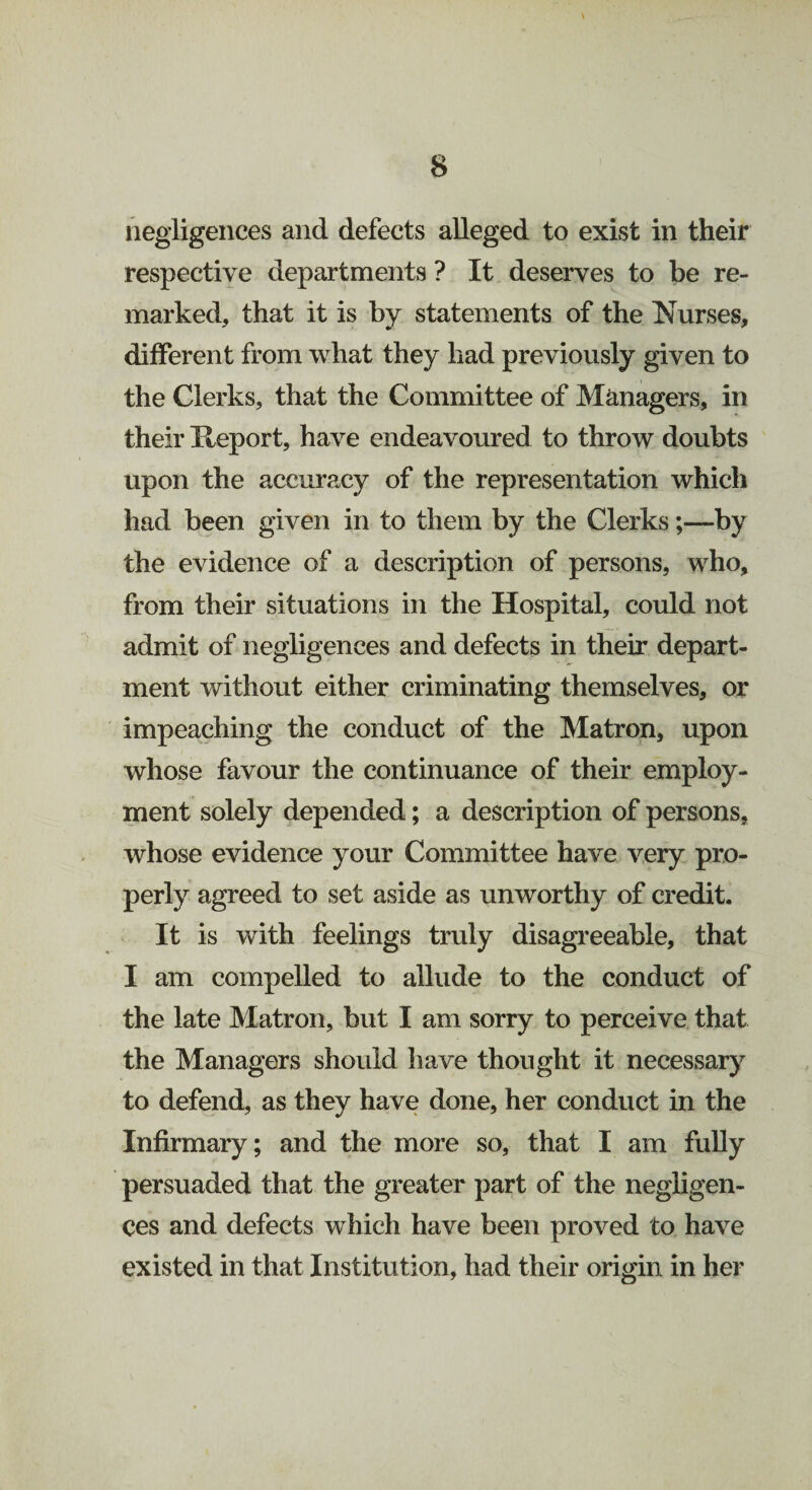 negligences and defects alleged to exist in their respective departments ? It deserves to be re¬ marked, that it is by statements of the Nurses, different from what they had previously given to the Clerks, that the Committee of Managers, in their Heport, have endeavoured to throw doubts upon the accuracy of the representation which had been given in to them by the Clerks;—by the evidence of a description of persons, who, from their situations in the Hospital, could not admit of negligences and defects in their depart¬ ment without either criminating themselves, or impeaching the conduct of the Matron, upon whose favour the continuance of their employ¬ ment solely depended; a description of persons, whose evidence your Committee have very pro¬ perly agreed to set aside as unworthy of credit. It is with feelings truly disagreeable, that I am compelled to allude to the conduct of the late Matron, but I am sorry to perceive that the Managers should have thought it necessary to defend, as they have done, her conduct in the Infirmary; and the more so, that I am fully persuaded that the greater part of the negligen¬ ces and defects which have been proved to have existed in that Institution, had their origin in her