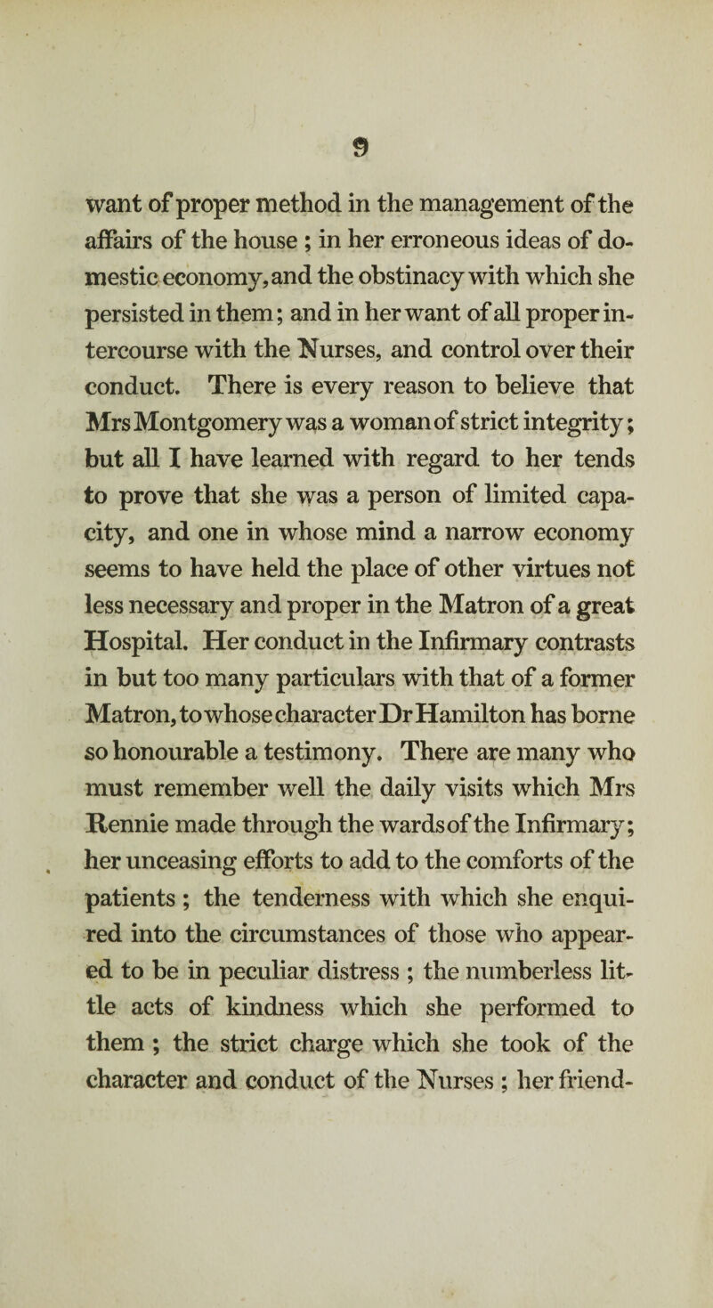 want of proper method in the management of the affairs of the house ; in her erroneous ideas of do¬ mestic economy, and the obstinacy with which she persisted in them; and in her want of all proper in¬ tercourse with the Nurses, and control over their conduct. There is every reason to believe that Mrs Montgomery was a woman of strict integrity; but all I have learned with regard to her tends to prove that she was a person of limited capa¬ city, and one in whose mind a narrow economy seems to have held the place of other virtues not less necessary and proper in the Matron of a great Hospital. Her conduct in the Infirmary contrasts in but too many particulars with that of a former Matron, to whose character Dr Hamilton has borne so honourable a testimony. There are many who must remember well the daily visits which Mrs Rennie made through the wards of the Infirmary; her unceasing efforts to add to the comforts of the patients ; the tenderness with which she enqui¬ red into the circumstances of those who appear¬ ed to be in peculiar distress ; the numberless lit¬ tle acts of kindness which she performed to them ; the strict charge which she took of the character and conduct of the Nurses ; her friend-