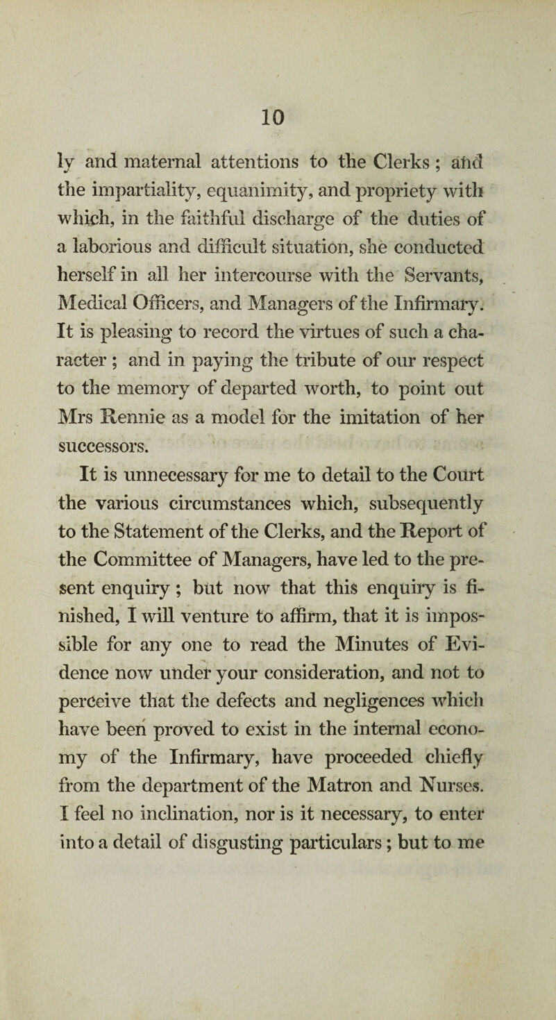 ly and maternal attentions to the Clerks ; atid the impartiality, equanimity, and propriety with which, in the faithful discharge of the duties of a laborious and difficult situation, she conducted herself in all her intercourse with the Servants, Medical Officers, and Managers of the Infirmary. It is pleasing to record the virtues of such a cha¬ racter ; and in paying the tribute of our respect to the memory of departed worth, to point out Mrs Hennie as a model for the imitation of her successors. It is unnecessary for me to detail to the Court the various circumstances which, subsequently to the Statement of the Clerks, and the Report of the Committee of Managers, have led to the pre¬ sent enquiry; but now that this enquiry is fi¬ nished, I will venture to affirm, that it is impos¬ sible for any one to read the Minutes of Evi¬ dence now under your consideration, and not to perceive that the defects and negligences which have been proved to exist in the internal econo¬ my of the Infirmary, have proceeded chiefly from the department of the Matron and Nurses. I feel no inclination, nor is it necessary, to enter into a detail of disgusting particulars; but to me