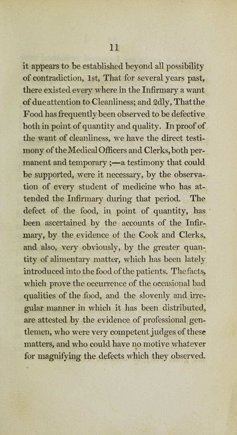 it appears to be established beyond all possibility of contradiction, 1st, That for several years past, there existed every where in the Infirmary a want of due attention to Cleanliness; and 2dly, That the Food has frequently been observed to be defective both in point of quantity and quality. In proof of the want of cleanliness, we have the direct testi¬ mony of the Medical Officers and Clerks, both per¬ manent and temporary ;—a testimony that could be supported, were it necessary, by the observa¬ tion of every student of medicine who has at¬ tended the Infirmary during that period. The defect of the food, in point of quantity, has been ascertained by the accounts of the Infir¬ mary, by the evidence of the Cook and Clerks, and also, very obviously, by the greater quan¬ tity of alimentary matter, which has been lately introduced into the food of the patient s. The facts, which prove the occurrence of the occasional bad qualities of the food, and the slovenly and irre¬ gular manner in which it has been distributed, are attested by the evidence of professional gen¬ tlemen, who were very competent judges of these matters, and who could have no motive whatever for magnifying the defects which they observed.