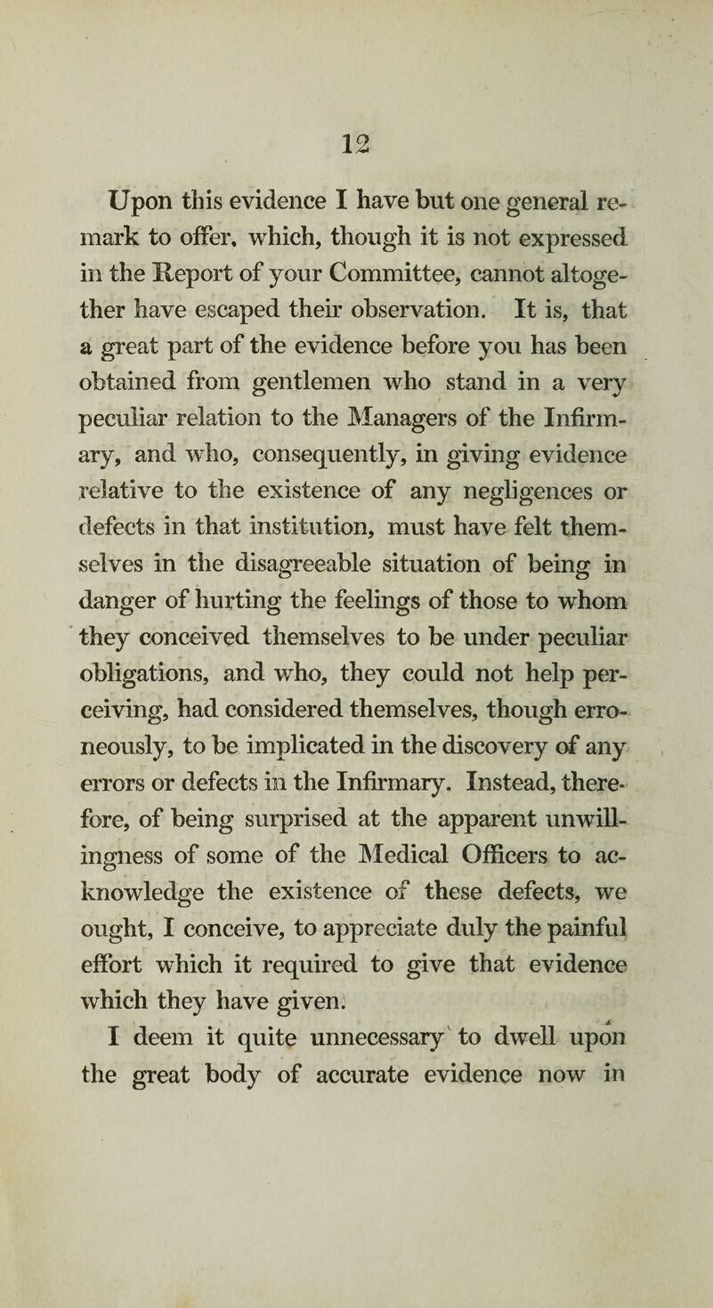 mark to offer, which, though it is not expressed in the Report of your Committee, cannot altoge¬ ther have escaped their observation. It is, that a great part of the evidence before you has been obtained from gentlemen who stand in a very peculiar relation to the Managers of the Infirm¬ ary, and who, consequently, in giving evidence relative to the existence of any negligences or defects in that institution, must have felt them¬ selves in the disagreeable situation of being in danger of hurting the feelings of those to whom they conceived themselves to be under peculiar obligations, and who, they could not help per¬ ceiving, had considered themselves, though erro¬ neously, to be implicated in the discovery of any errors or defects in the Infirmary. Instead, there¬ fore, of being surprised at the apparent unwill¬ ingness of some of the Medical Officers to ac- knowledge the existence of these defects, we ought, I conceive, to appreciate duly the painful effort which it required to give that evidence which they have given. I deem it quite unnecessary to dwell upon the great body of accurate evidence now in