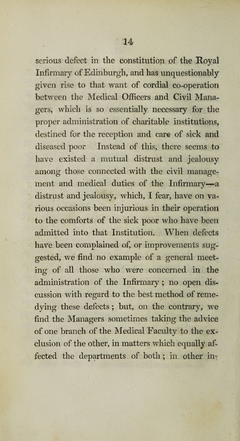 serious defect in the constitution of the Royal Infirmary of Edinburgh, and has unquestionably given rise to that want of cordial co-operation between the Medical Officers and Civil Mana¬ gers, which is so essentially necessary for the proper administration of charitable institutions, destined for the reception and care of sick and diseased poor Instead of this, there seems to have existed a mutual distrust and jealousy among those connected with the civil manage¬ ment and medical duties of the Infirmary—a distrust and jealousy, which, I fear, have on va¬ rious occasions been injurious in their operation to the comforts of the sick poor who have been admitted into that Institution. When defects have been complained of, or improvements sug¬ gested, we find no example of a general meet¬ ing of all those who were concerned in the administration of the Infirmary; no open dis¬ cussion with regard to the best method of reme¬ dying these defects ; but, on the contrary, we find the Managers sometimes taking the advice of one branch of the Medical Faculty to the ex¬ clusion of the other, in matters which equally af¬ fected the departments of both ; in other in-