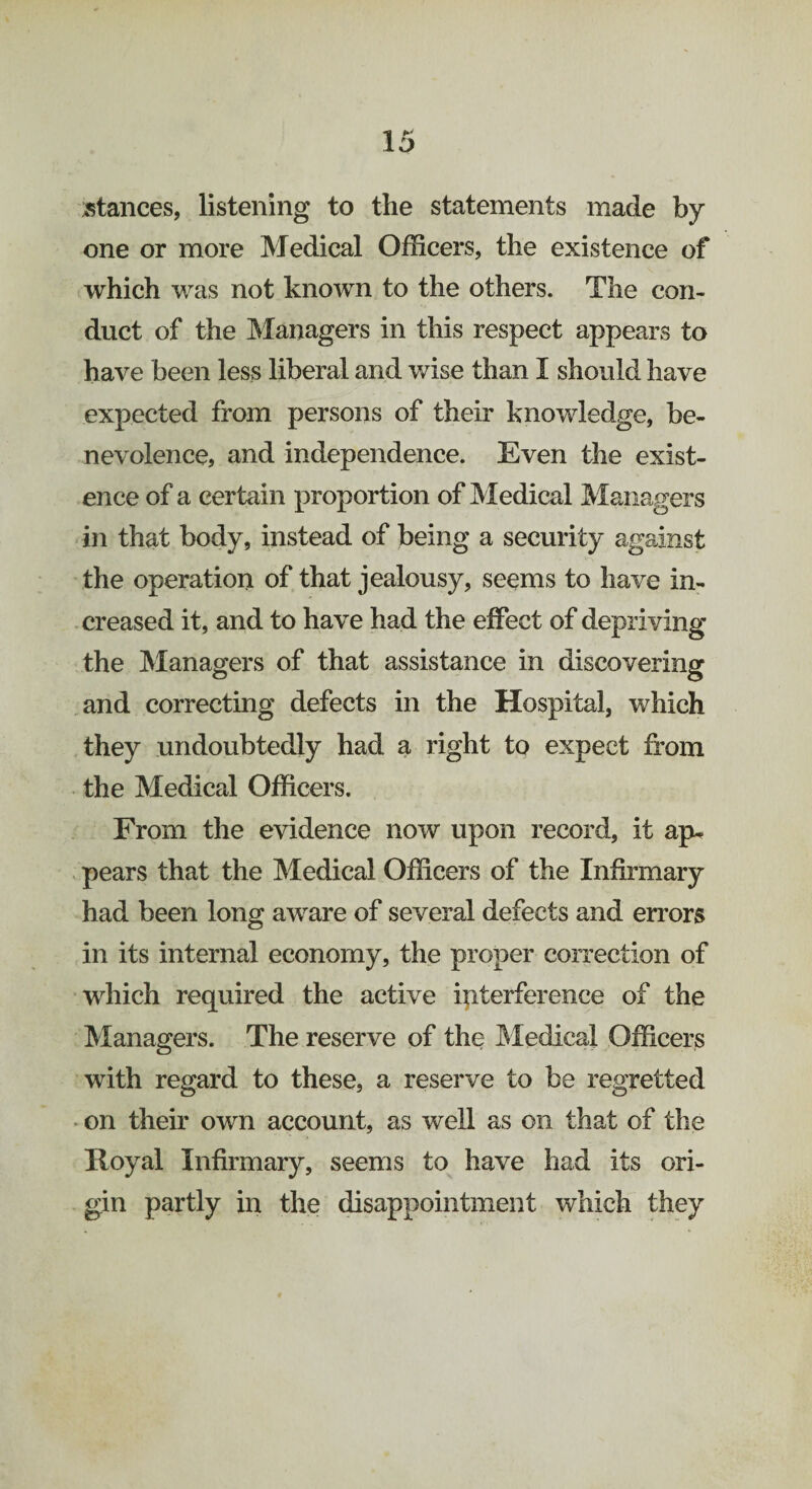 stances, listening to the statements made by one or more Medical Officers, the existence of which was not known to the others. The con¬ duct of the Managers in this respect appears to have been less liberal and wise than I should have expected from persons of their knowledge, be¬ nevolence, and independence. Even the exist¬ ence of a certain proportion of Medical Managers in that body, instead of being a security against the operation of that jealousy, seems to have in¬ creased it, and to have had the effect of depriving the Managers of that assistance in discovering and correcting defects in the Hospital, which they undoubtedly had a right to expect from the Medical Officers. From the evidence now upon record, it ap¬ pears that the Medical Officers of the Infirmary had been long aware of several defects and errors in its internal economy, the proper correction of which required the active interference of the Managers. The reserve of the Medical Officers with regard to these, a reserve to be regretted on their own account, as well as on that of the Royal Infirmary, seems to have had its ori¬ gin partly in the disappointment which they
