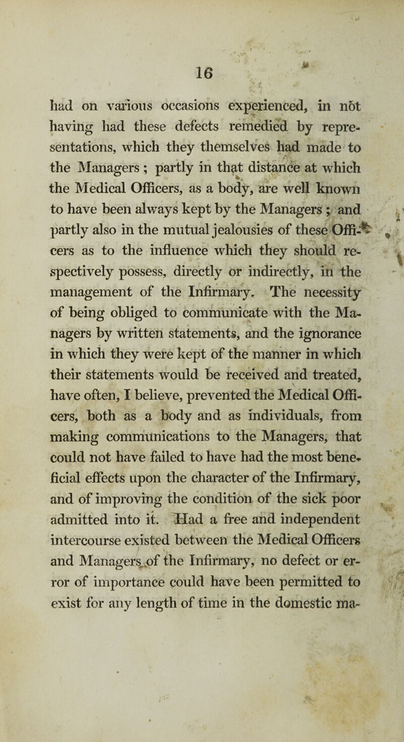 had on various occasions experienced, in n5t having had these defects remedied by repre¬ sentations, which they themselves had made to the Managers ; partly in that distance at which ^Z ■ “ the Medical Officers, as a body, are well known to have been always kept by the Managers ; and partly also in the mutual jealousies of these Offi-** cers as to the influence which they should re¬ spectively possess, directly or indirectly, in the management of the Infirmary. The necessity of being obliged to communicate with the Ma¬ nagers by written statements, and the ignorance in which they were kept of the manner in which their statements would be received and treated, have often, I believe, prevented the Medical Offi¬ cers, both as a body and as individuals, from making communications to the Managers, that could not have failed to have had the most bene¬ ficial effects upon the character of the Infirmary, and of improving the condition of the sick poor admitted into it. Had a free and independent intercourse existed between the Medical Officers t s' v' • , -v / and Managers of the Infirmary, no defect or er¬ ror of importance could have been permitted to exist for any length of time in the domestic ma-