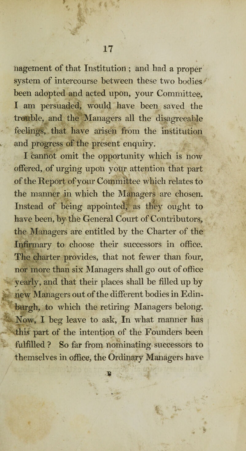 17 nagement of that Institution ; and had a proper system of intercourse between these two bodies been adopted and acted upon, your Committee, I am persuaded, would have been saved the trouble, and the Managers all the disagreeable feelings, that have arisen from the institution and progress of the present enquiry. I cannot omit the opportunity which is now offered, of urging upon your attention that part of the Heport of your Committee which relates to the manner in which the Managers are chosen. Instead of being appointed, as they ought to have been, by the General Court of Contributors, the Managers are entitled by the Charter of the Infirmary to choose their successors in office. The charter provides, that not fewer than four, nor more than six Managers shall go out of office yearly, and that their places shall be filled up by liew Managers out of the different bodies in Edin¬ burgh, to which the retiring Managers belong. Now, I beg leave to ask, In what manner has .this part of the intention of the Founders been fulfilled ? So far from nominating successors to themselves in office, the Ordinary Managers have U . :