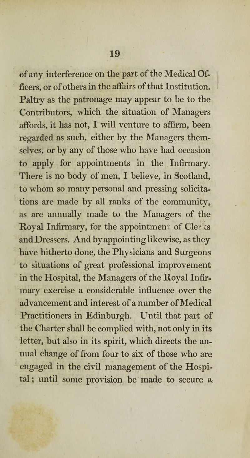 of any interference on the part of the Medical Of¬ ficers, or of others in the affairs of that Institution. Paltry as the patronage may appear to be to the Contributors, which the situation of Managers affords, it has not, I will venture to affirm, been regarded as such, either by the Managers them¬ selves, or by any of those who have had occasion to apply for appointments in the Infirmary. There is no body of men, I believe, in Scotland, to whom so many personal and pressing solicita¬ tions are made by all ranks of the community, as are annually made to the Managers of the Royal Infirmary, for the appointment of Clerks and Dressers. And by appointing likewise, as they have hitherto done, the Physicians and Surgeons to situations of great professional improvement in the Hospital, the Managers of the Royal Infir¬ mary exercise a considerable influence over the advancement and interest of a number of Medical Practitioners in Edinburgh. Until that part of the Charter shall be complied with, not only in its letter, but also in its spirit, which directs the an¬ nual change of from four to six of those who are engaged in the civil management of the Hospi¬ tal; until some provision be made to secure a: