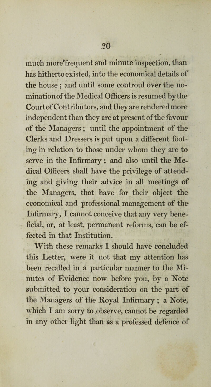 much moreffrequent and minute inspection, than has hitherto existed, into the economical details of the house ; and until some controul over the no¬ mination of the Medical Officers is resumed by the Court of Contributors, and they are rendered more independent than they are at present of the favour of the Managers; until the appointment of the Clerks and Dressers is put upon a different foot¬ ing in relation to those under whom they are to serve in the Infirmary ; and also until the Me¬ dical Officers shall have the privilege of attend¬ ing and giving their advice in all meetings of the Managers, that have for their object the economical and professional management of the Infirmary, I cannot conceive that any very bene- f * , ficial, or, at least, permanent reforms, can be ef¬ fected in that Institution. With these remarks I should have concluded this Letter, were it not that my attention has been recalled in a particular manner to the Mi¬ nutes of Evidence now before you, by a Note submitted to your consideration on the part of the Managers of the Royal Infirmary ; a Note, which I am sorry to observe, cannot be regarded in any other light than as a professed defence of