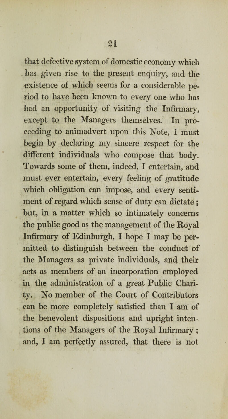 that defective system of domestic economy which has given rise to the present enquiry, and the existence of which seems for a considerable pe¬ riod to have been known to every one who has had an opportunity of visiting the Infirmary, except to the Managers themselves. In pro¬ ceeding to animadvert upon this Note, I must begin by declaring my sincere respect for the different individuals who compose that body. Towards some of them, indeed, I entertain, and must ever entertain, every feeling of gratitude which obligation can impose, and every senti¬ ment of regard which sense of duty can dictate ; but, in a matter which so intimately concerns the public good as the management of the Royal Infirmary of Edinburgh, I hope I may be per¬ mitted to distinguish between the conduct of the Managers as private individuals, and their acts as members of an incorporation employed in the administration of a great Public Chari¬ ty. No member of the Court of Contributors can be more completely satisfied than I am of the benevolent dispositions and upright inten¬ tions of the Managers of the Royal Infirmary ; and, I am perfectly assured, that there is not