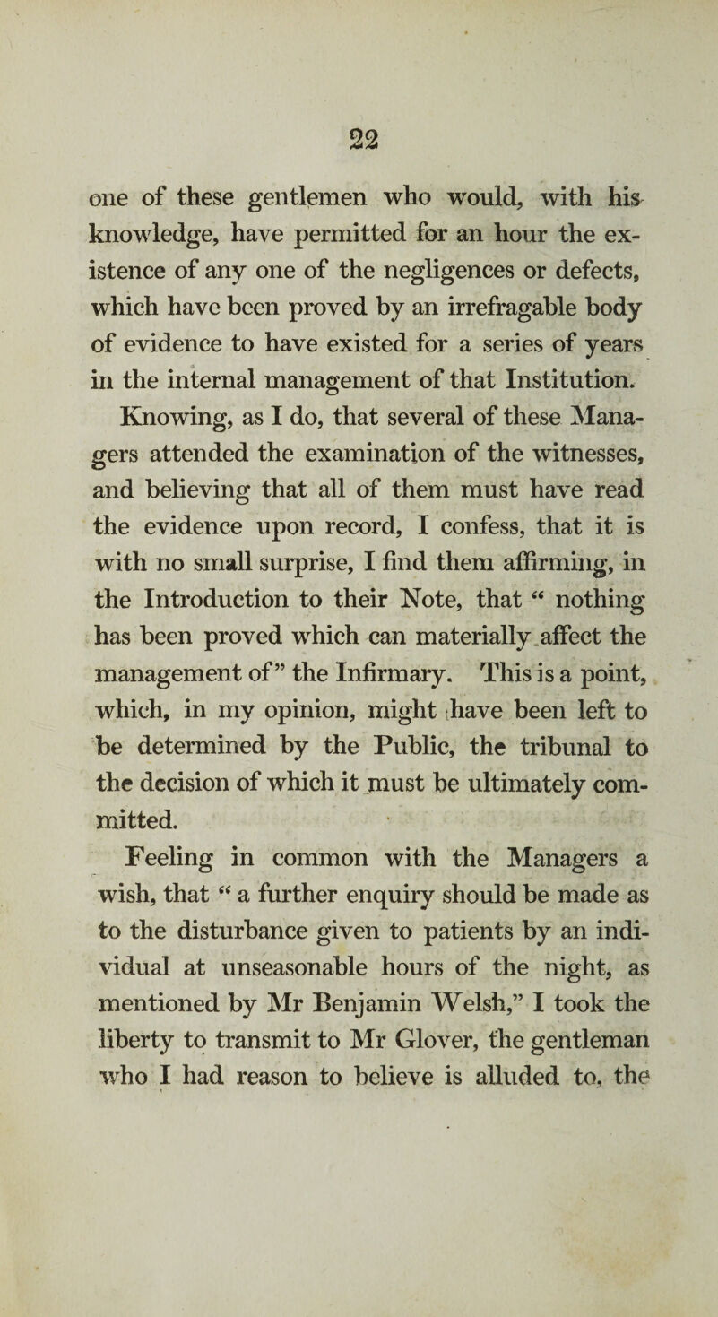 one of these gentlemen who would, with his knowledge, have permitted for an hour the ex¬ istence of any one of the negligences or defects, which have been proved by an irrefragable body of evidence to have existed for a series of years in the internal management of that Institution. Knowing, as I do, that several of these Mana¬ gers attended the examination of the witnesses, and believing that all of them must have read the evidence upon record, I confess, that it is with no small surprise, I find them affirming, in the Introduction to their Note, that “ nothing has been proved which can materially affect the management of” the Infirmary. This is a point, which, in my opinion, might have been left to be determined by the Public, the tribunal to the decision of which it jnust be ultimately com¬ mitted. Feeling in common with the Managers a wish, that “ a further enquiry should be made as to the disturbance given to patients by an indi¬ vidual at unseasonable hours of the night, as mentioned by Mr Benjamin A^elsh,” I took the liberty to transmit to Mr Glover, the gentleman who I had reason to believe is alluded to, the