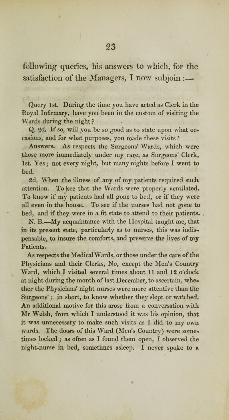 following queries, his answers to which, for the satisfaction of the Managers, I now subjoin :— Query 1st. During the time you have acted as Clerk in the Royal Infirmary, have you been in the custom of visiting the Wards during the night ? Q. yd. If so, will you be so good as to state upon what oc¬ casions, and for what purposes, you made these visits ? Answers. As respects the Surgeons’ Wards, which were those more immediately under my care, as Surgeons’ Clerk, 1st. Yes; not every night, but many nights before I went to bed. 2d. When the illness of any of my patients required such attention. To Ssee that the Wards were properly ventilated. To know if my patients had all gone to bed, or if they were all even in the house. To see if the nurses had not gone to bed, and if they were in a fit state to attend to their patients. , N. B.—My acquaintance with the Hospital taught me, that in its present state, particularly as to nurses, this was indis¬ pensable, to insure the comforts, and preserve the lives of my Patients. As respects the Medical Wards, or those under the care of the Physicians and their Clerks, No, except the Men’s Country Ward, which I visited several times about 11 and 12 o’clock at night during the month of last December, to ascertain, whe¬ ther the Physicians’ night nurses were more attentive than the Surgeons’; .in short, to know whether they slept or watched. An additional motive for this arose from a conversation with Mr Welsh, from which I understood it was his opinion, that it was unnecessary to make such visits as I did to my own wards. The doors of this Ward (Men’s Country) were some¬ times locked; as often as I found them open, I observed the night-nurse in bed, sometimes asleep. I never spoke to a