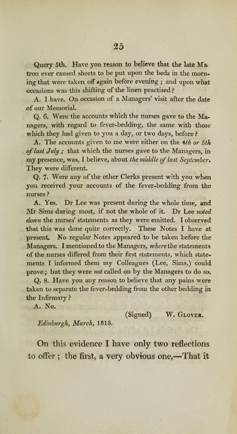 Query 5th. Have you reason to believe that the late Ma¬ tron ever caused sheets to be put upon the beds in the morn¬ ing that were taken off again before evening ; and upon what occasions was this shifting of the linen practised ? A. I have. On occasion of a Managers’ visit after the date of our Memorial. Q.6. Were the accounts which the nurses gave to the Ma¬ nagers, with regard to fever-bedding, the same with those which they had given to you a day, or two days, before ? A. The accounts given to me were either on the 4th or 5th of last July ; that which the nurses gave to the Managers, in my presence, was, I believe, about the middle of last September. They were different. Q. 7* Were any of the other Clerks present with you when you received your accounts of the fever-bedding from the nurses ? A. Yes. Dr Lee was present during the whole time, and Mr Sims during most, if not the whole of it. Dr Lee noted down the nurses’ statements as they were emitted. I observed that this was done quite correctly. These Notes I have at present. No regular Notes appeared to be taken before the Managers. I mentioned to the Managers, where the statements of the nurses differed from their first statements, which state¬ ments I informed them my Colleagues (Lee, Sims,) could prove; but they were not called on by the Managers to do so. Q. 8. Have you any reason to believe that any pains were taken to separate the fever-bedding from the other bedding in the Infirmary ? A. No. (Signed) W. Glover.. Edinburgh, March, 1818. On this evidence I have only two reflections to offer ; the first, a very obvious one,—That it