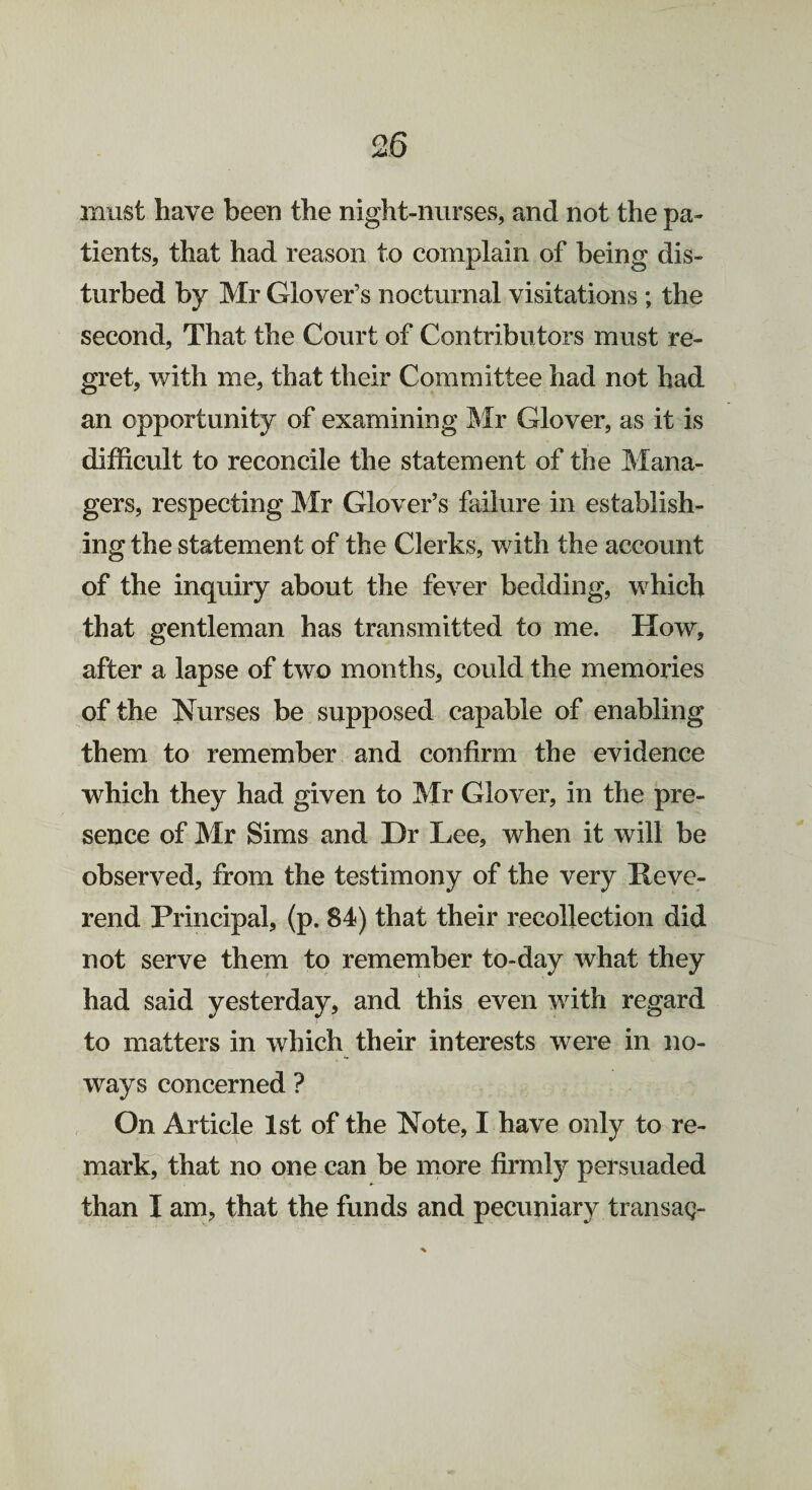 must have been the night-nurses, and not the pa¬ tients, that had reason to complain of being dis¬ turbed by Mr Glover’s nocturnal visitations; the second, That the Court of Contributors must re¬ gret, with me, that their Committee had not had an opportunity of examining Mr Glover, as it is difficult to reconcile the statement of the Mana¬ gers, respecting Mr Glover’s failure in establish¬ ing the statement of the Clerks, with the account of the inquiry about the fever bedding, which that gentleman has transmitted to me. How, after a lapse of two months, could the memories of the Nurses be supposed capable of enabling them to remember and confirm the evidence which they had given to Mr Glover, in the pre¬ sence of Mr Sims and Dr Lee, when it will be observed, from the testimony of the very Heve- rend Principal, (p. 84) that their recollection did not serve them to remember to-day what they had said yesterday, and this even with regard to matters in which their interests were in no¬ ways concerned ? On Article 1st of the Note, I have only to re¬ mark, that no one can be more firmly persuaded