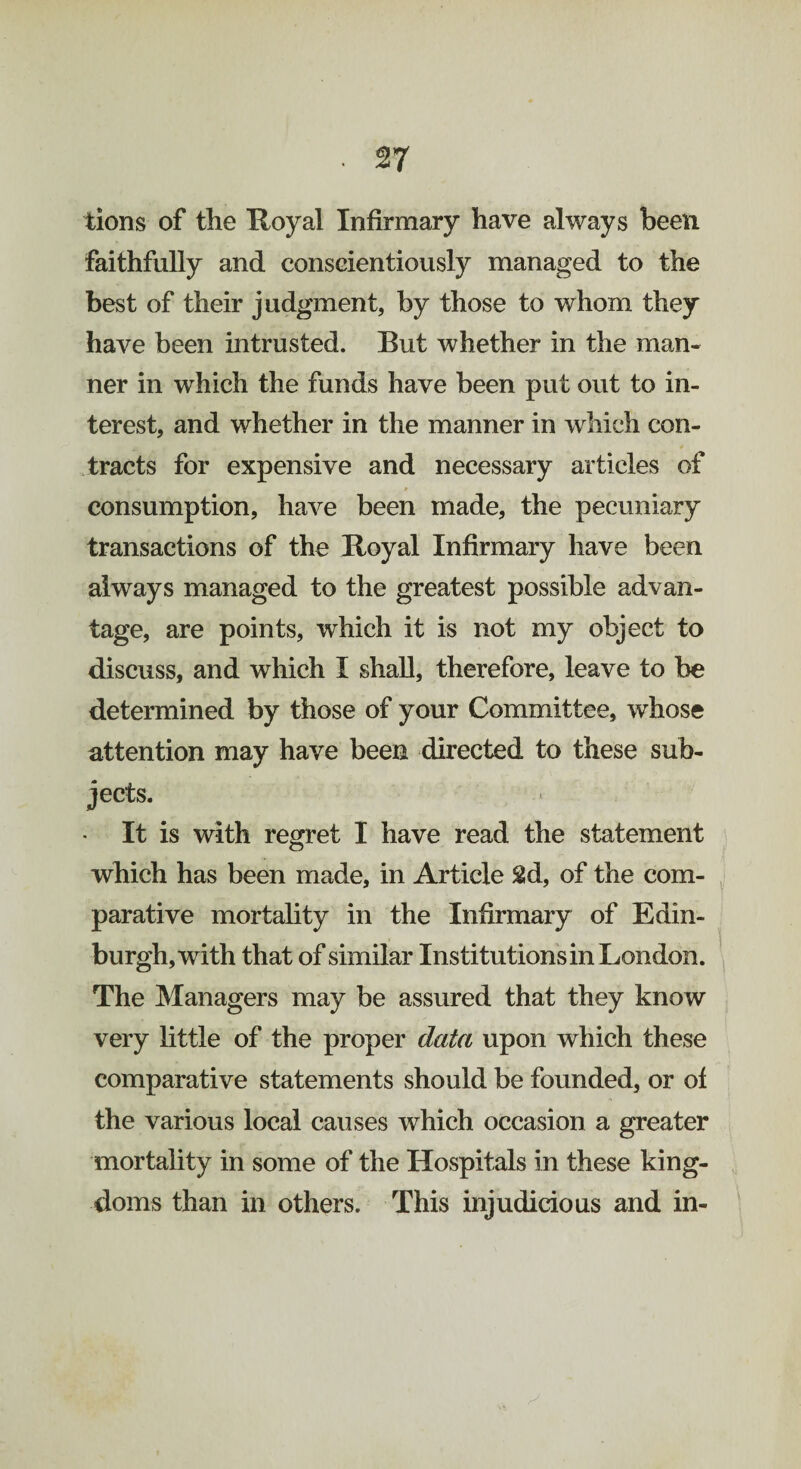 tions of the Royal Infirmary have always been faithfully and conscientiously managed to the best of their judgment, by those to whom they have been intrusted. But whether in the man¬ ner in which the funds have been put out to in¬ terest, and whether in the manner in which con¬ tracts for expensive and necessary articles of consumption, have been made, the pecuniary transactions of the Royal Infirmary have been always managed to the greatest possible advan¬ tage, are points, which it is not my object to discuss, and which I shall, therefore, leave to be determined by those of your Committee, whose attention may have been directed to these sub¬ jects. It is with regret I have read the statement which has been made, in Article 8d, of the com¬ parative mortality in the Infirmary of Edin¬ burgh, with that of similar Institutions in London. The Managers may be assured that they know very little of the proper data upon which these comparative statements should be founded, or of the various local causes which occasion a greater mortality in some of the Hospitals in these king¬ doms than in others. This injudicious and in-