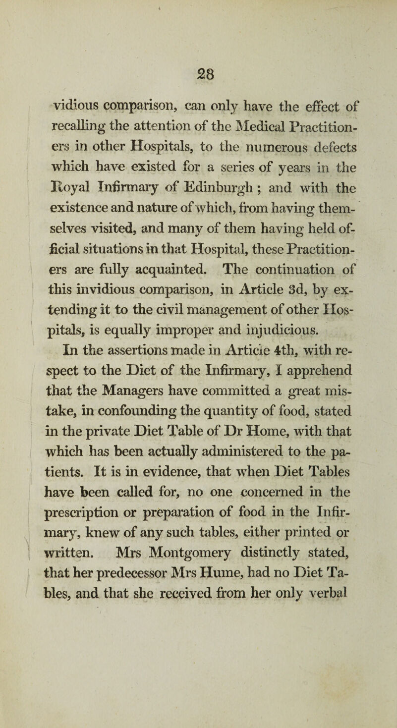 * vidious comparison, can only have the effect of recalling the attention of the Medical Practition¬ ers in other Hospitals, to the numerous defects which have existed for a series of years in the Hoyal Infirmary of Edinburgh ; and with the existence and nature of which, from having them¬ selves visited, and many of them having held of¬ ficial situations in that Hospital, these Practition¬ ers are fully acquainted. The continuation of this invidious comparison, in Article 3d, by ex¬ tending it to the civil management of other Hos¬ pitals, is equally improper and injudicious. In the assertions made in Article 4th, with re¬ spect to the Diet of the Infirmary, I apprehend that the Managers have committed a great mis¬ take, in confounding the quantity of food, stated in the private Diet Table of Dr Home, with that which has been actually administered to the pa¬ tients. It is in evidence, that when Diet Tables have been called for, no one concerned in the prescription or preparation of food in the Infir¬ mary, knew of any such tables, either printed or written. Mrs Montgomery distinctly stated, that her predecessor Mrs Hume, had no Diet Ta¬ bles, and that she received from her only verbal