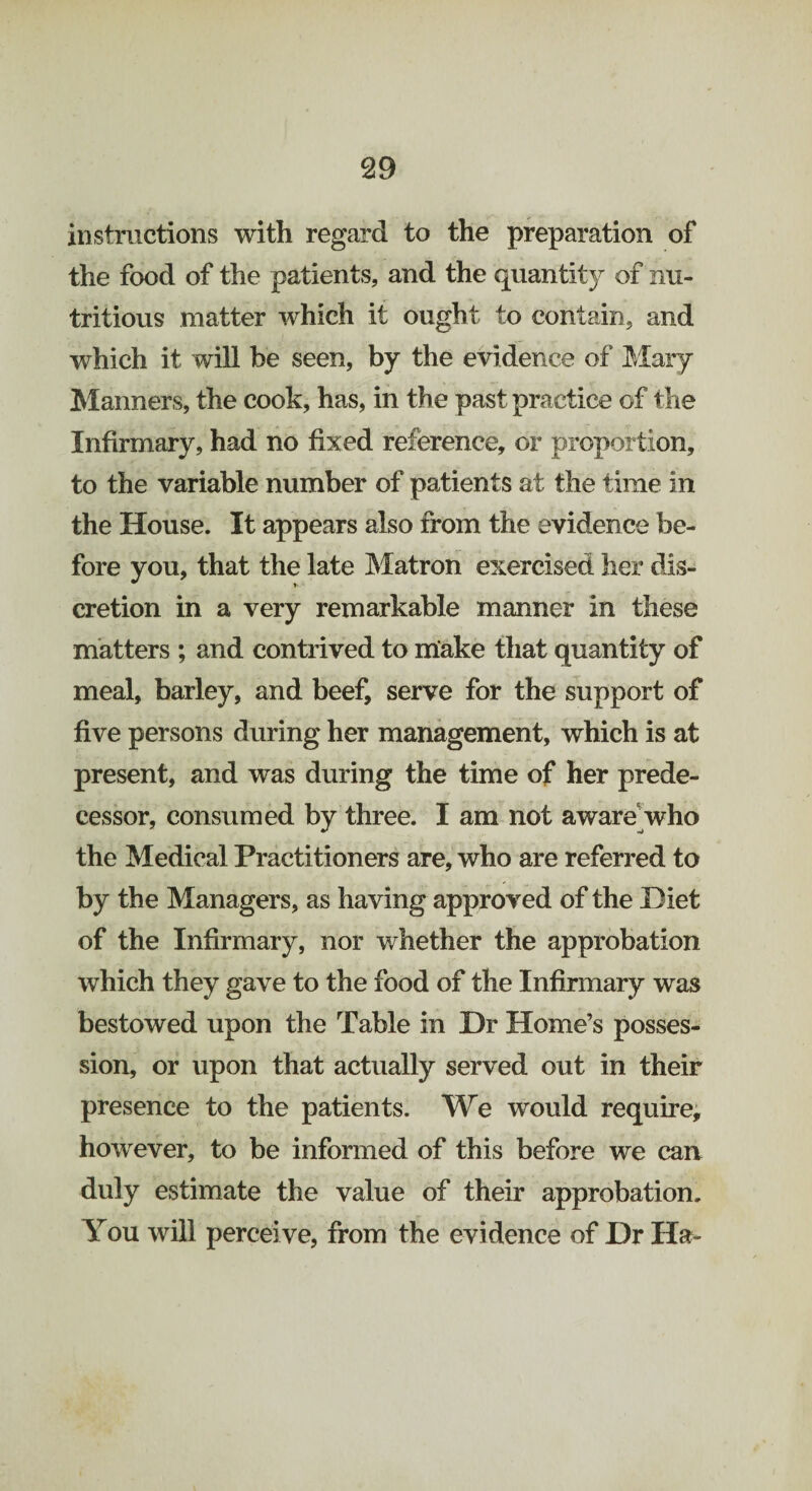 instructions with regard to the preparation of the food of the patients, and the quantity of nu¬ tritious matter which it ought to contain, and which it will be seen, by the evidence of Mary Manners, the cook, has, in the past practice of the Infirmary, had no fixed reference, or proportion, to the variable number of patients at the time in the House. It appears also from the evidence be¬ fore you, that the late Matron exercised her dis¬ cretion in a very remarkable manner in these matters ; and contrived to make that quantity of meal, barley, and beef, serve for the support of five persons during her management, which is at present, and was during the time of her prede¬ cessor, consumed by three. I am not aware who the Medical Practitioners are, who are referred to by the Managers, as having approved of the Diet of the Infirmary, nor whether the approbation which they gave to the food of the Infirmary was bestowed upon the Table in Dr Home’s posses¬ sion, or upon that actually served out in their presence to the patients. We would require, however, to be informed of this before we can duly estimate the value of their approbation. You will perceive, from the evidence of Dr Ha-