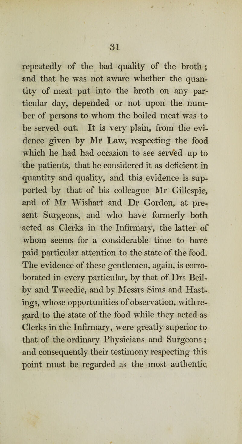 repeatedly of the bad quality of the broth ; and that he was not aware whether the quan¬ tity of meat put into the broth on any par¬ ticular day, depended or not upon the num¬ ber of persons to whom the boiled meat was to be served out* It is very plain, from the evi¬ dence given by Mr Law, respecting the food which he had had occasion to see served up to the patients, that he considered it as deficient in quantity and quality, and this evidence is sup¬ ported by that of his colleague Mr Gillespie, and of Mr Wishart and Dr Gordon, at pre¬ sent Surgeons, and who have formerly both acted as Clerks in the Infirmary, the latter of whom seems for a considerable time to have paid particular attention to the state of the food. The evidence of these gentlemen, again, is corro¬ borated in every particular, by that of Drs Beil- by and Tweedie, and by Messrs Sims and Hast¬ ings, whose opportunities of observation, with re¬ gard to the state of the food while they acted as Clerks in the Infirmary, were greatly superior to that of the ordinary Physicians and Surgeons ; and consequently their testimony respecting this point must be regarded as the most authentic