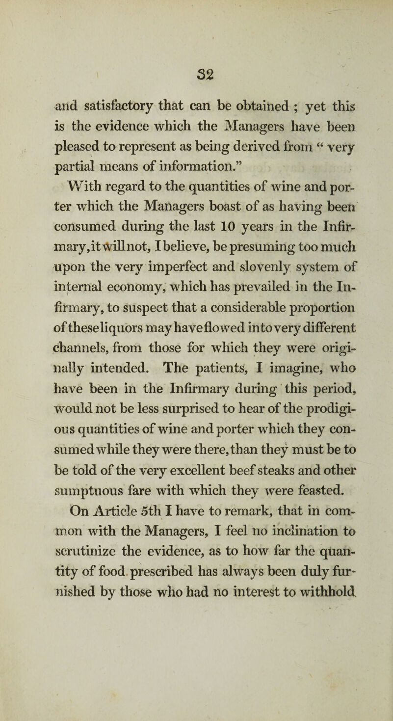 52 and satisfactory that can be obtained ; yet this is the evidence which the Managers have been pleased to represent as being derived from “ very partial means of information.” With regard to the quantities of wine and por¬ ter which the Managers boast of as having been consumed during the last 10 years in the Infir¬ mary, it Willnot, I believe, be presuming too much upon the very imperfect and slovenly system of internal economy, which has prevailed in the In¬ firmary, to suspect that a considerable proportion of these liquors may have flowed into very different channels, from those for which they were origi¬ nally intended. The patients, I imagine, who have been in the Infirmary during this period, would not be less surprised to hear of the prodigi¬ ous quantities of wine and porter which they con¬ sumed while they were there, than they must be to be told of the very excellent beef steaks and other sumptuous fare with which they were feasted. On Article 5th I have to remark, that in com- mon with the Managers, I feel no inclination to scrutinize the evidence, as to how far the quan¬ tity of food prescribed has always been duly fur¬ nished by those who had no interest to withhold