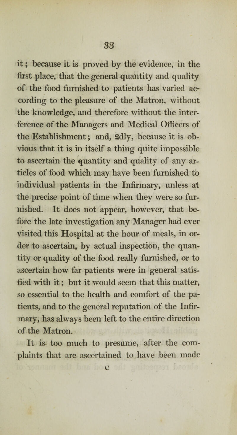 it; because it is proved by the evidence, in the first place, that the general quantity and quality of the food furnished to patients has varied ac~ cording to the pleasure of the Matron, without the knowledge, and therefore without the inter¬ ference of the Managers and Medical Officers of the Establishment; and, 2dly, because it is ob¬ vious that it is in itself a thing quite impossible to ascertain the quantity and quality of any ar¬ ticles of food which may have been furnished to individual patients in the Infirmary, unless at the precise point of time when they were so fur¬ nished. It does not appear, however, that be¬ fore the late investigation any Manager had ever visited this Hospital at the hour of meals, in or¬ der to ascertain, by actual inspection, the quan¬ tity or quality of the food really furnished, or to ascertain how far patients were in general satis¬ fied with it; but it would seem that this matter, so essential to the health and comfort of the pa¬ tients, and to the general reputation of the Infir¬ mary, has always been left to the entire direction of the Matron. It is too much to presume, after the com¬ plaints that are ascertained to have been made c