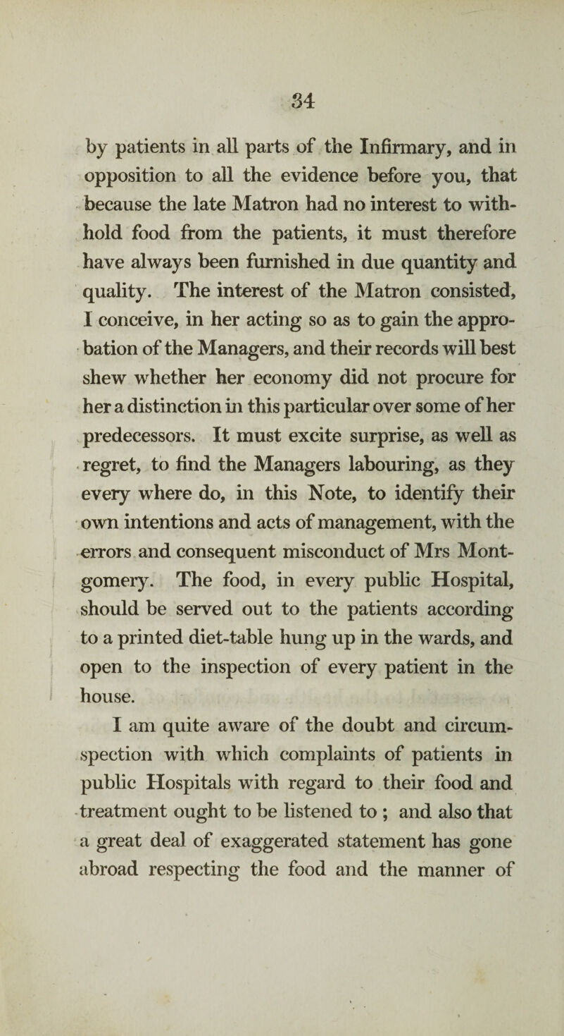 by patients in all parts of the Infirmary, and in opposition to all the evidence before you, that because the late Matron had no interest to with¬ hold food from the patients, it must therefore have always been furnished in due quantity and quality. The interest of the Matron consisted, I conceive, in her acting so as to gain the appro¬ bation of the Managers, and their records will best shew whether her economy did not procure for her a distinction in this particular over some of her predecessors. It must excite surprise, as well as regret, to find the Managers labouring, as they every where do, in this Note, to identify their own intentions and acts of management, with the errors and consequent misconduct of Mrs Mont¬ gomery. The food, in every public Hospital, should be served out to the patients according to a printed diet-table hung up in the wards, and open to the inspection of every patient in the house. I am quite aware of the doubt and circum¬ spection with which complaints of patients in public Hospitals with regard to their food and treatment ought to be listened to ; and also that a great deal of exaggerated statement has gone abroad respecting the food and the manner of